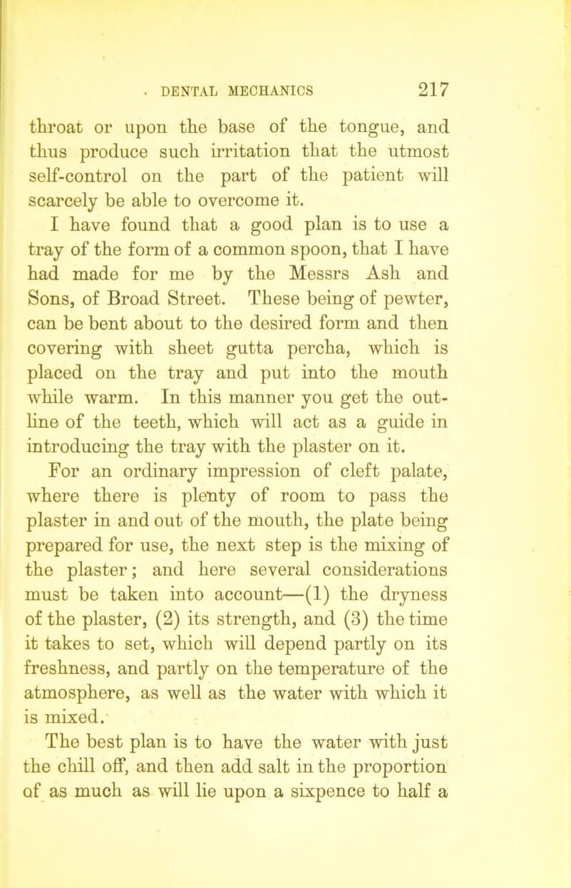 throat or upon the base of the tongue, and thus produce such irritation that the utmost self-control on the part of the patient will scarcely be able to overcome it. I have found that a good plan is to use a tray of the form of a common spoon, that I have had made for me by the Messrs Ash and Sons, of Broad Street. These being of pewter, can be bent about to the desired form and then covering with sheet gutta percha, which is placed on the tray and put into the mouth wdiile warm. In this manner you get the out- line of the teeth, which will act as a guide in introducing the tray with the plaster on it. For an ordinary impression of cleft palate, where there is plenty of room to pass the plaster in and out of the mouth, the plate being prepared for use, the next step is the mixing of the plaster; and here several considerations must be taken into account—(1) the dryness of the plaster, (2) its strength, and (3) the time it takes to set, which will depend partly on its freshness, and partly on the temperature of the atmosphere, as well as the water with which it is mixed. The best plan is to have the water with just the chill off, and then add salt in the proportion of as much as will lie upon a sixpence to half a