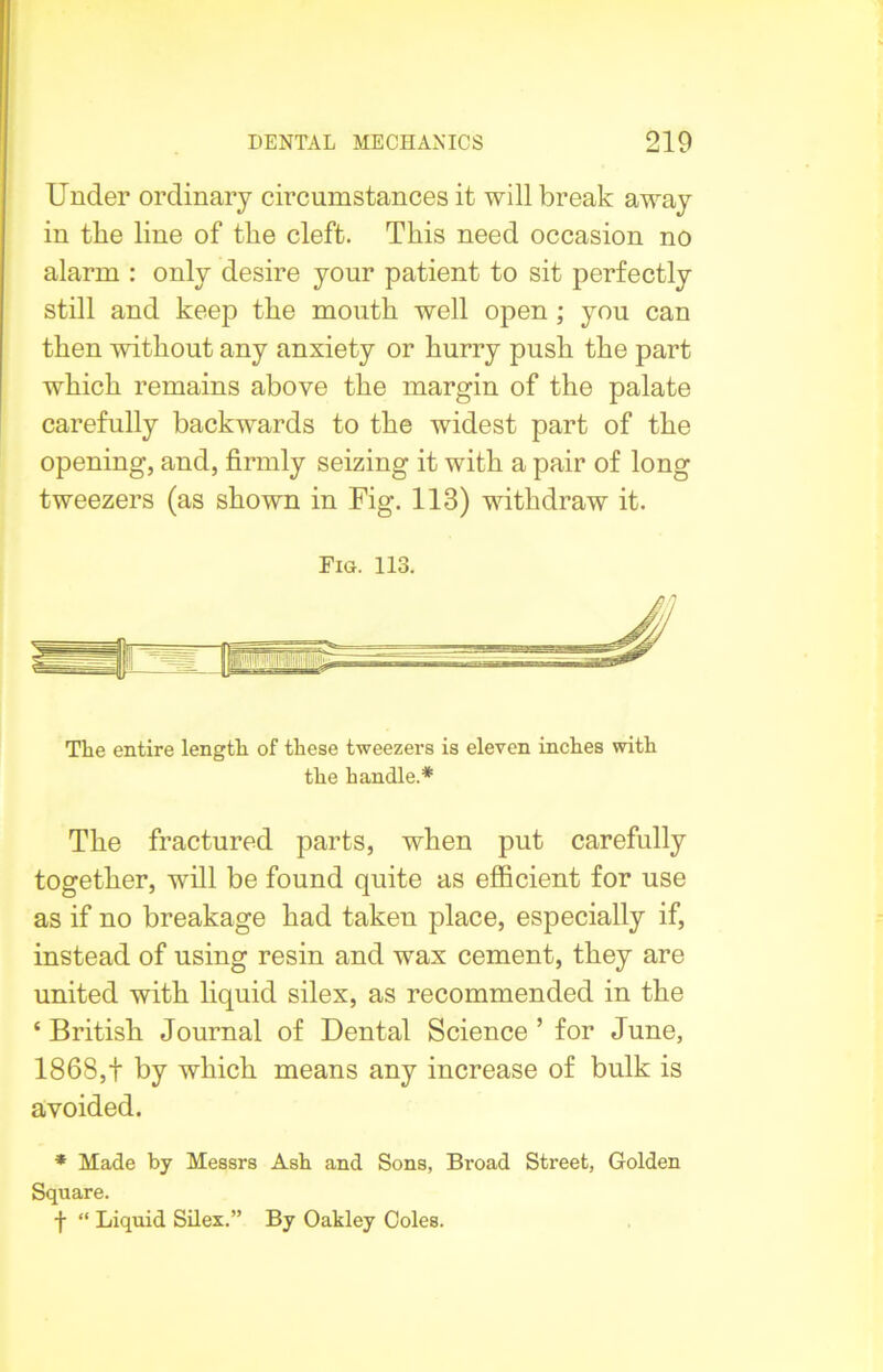 Under ordinary circumstances it will break away in the line of the cleft. This need occasion no alarm : only desire your patient to sit perfectly still and keep the mouth well open ; you can then without any anxiety or hurry push the part which remains above the margin of the palate carefully backwards to the widest part of the opening, and, firmly seizing it with a pair of long tweezers (as shown in Fig. 113) withdraw it. Fig. 113. The entire length of these tweezers is eleven inches with the handle.* The fractured parts, when put carefully together, will be found quite as efficient for use as if no breakage had taken place, especially if, instead of using resin and wax cement, they are united with liquid silex, as recommended in the ‘ British Journal of Dental Science ’ for June, 1868,t by which means any increase of bulk is avoided. * Made by Messrs Ash and Sons, Broad Street, Golden Square. f “ Liquid Silex.” By Oakley Coles.