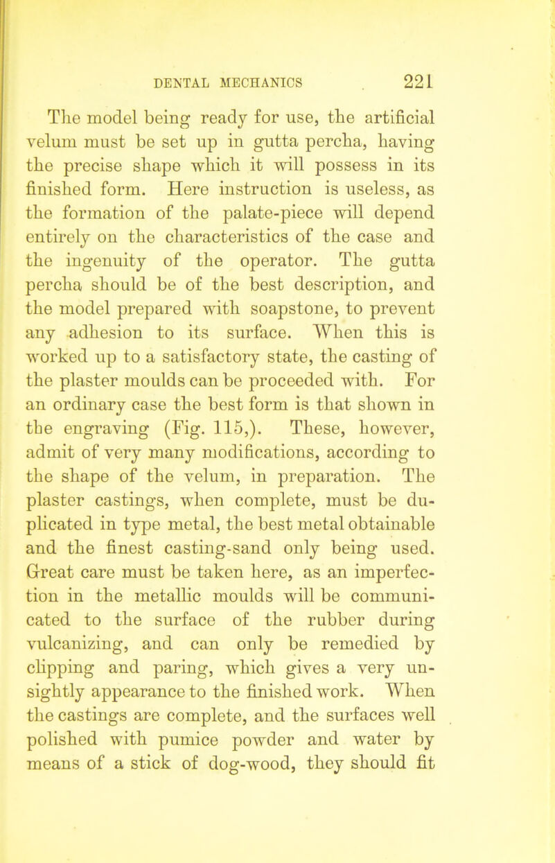 The model being ready for use, the artificial velum must be set up in gutta percha, having the precise shape which it will possess in its finished form. Here instruction is useless, as the formation of the palate-piece will depend entirely on the characteristics of the case and the ingenuity of the operator. The gutta percha should be of the best description, and the model prepared with soapstone, to prevent any adhesion to its surface. When this is worked up to a satisfactory state, the casting of the plaster moulds can be proceeded with. For an ordinary case the best form is that shown in the engraving (Fig. 115,). These, however, admit of very many modifications, according to the shape of the velum, in preparation. The plaster castings, when complete, must be du- plicated in type metal, the best metal obtainable and the finest casting-sand only being used. Great care must be taken here, as an imperfec- tion in the metallic moulds will be communi- cated to the surface of the rubber during vulcanizing, and can only be remedied by clipping and paring, which gives a very un- sightly appearance to the finished work. When the castings are complete, and the surfaces well polished with pumice powder and water by means of a stick of dog-wood, they should fit