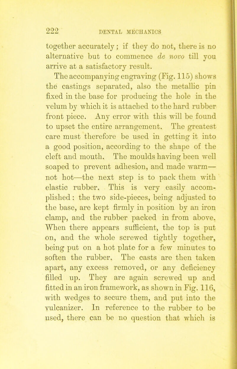 together accurately; if they do not, there is no alternative but to commence de novo till vou J arrive at a satisfactory result. The accompanying engraving (Fig. 115) shows the castings separated, also the metallic pin fixed in the base for producing the hole in the velum by which it is attached to the hard rubber front piece. Any error with this will be found to upset the entire arrangement. The greatest care must therefore be used in getting it into a good position, according to the shape of the cleft and mouth. The moulds having been well soaped to prevent adhesion, and made warm— not hot—the next step is to pack them with elastic rubber. This is very easily accom- plished : the two side-pieces, being adjusted to the base, are kept firmly in position by an iron clamp, and the rubber packed in from above. When there appears sufficient, the top is put on, and the whole screwed tightly together, being put on a hot plate for a few minutes to soften the rubber. The casts are then taken apart, any excess removed, or any deficiency filled up. They are again screwed up and fitted in an iron framework, as shown in Fig. 116, with wedges to secure them, and put into the vulcanizer. In reference to the rubber to be used, there can be no question that which is