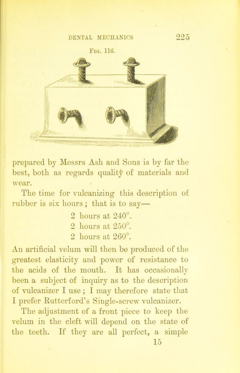 Fig. 116. prepared by Messrs Ash and Sons is by far the best, both as regards quality of materials and wear. The time for vulcanizing this description of rubber is six hours ; that is to say— 2 hours at 240°.. 2 hours at 250°. 2 hours at 260°. An artificial velum will then be produced of the greatest elasticity and power of resistance to the acids of the mouth. It has occasionally been a subject of inquiry as to the description of vulcanizer I use ; I may therefore state that I prefer Rutterford’s Single-screw vnlcanizer. The adjustment of a front piece to keep the velum in the cleft will depend on the state of the teeth. If they are all perfect, a simple 15