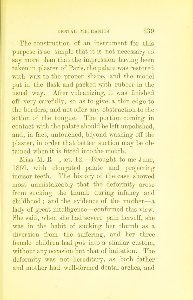 The construction of an instrument for this purpose is so simple that it is not necessary to say more than that the impression having been taken in plaster of Paris, the palate was restored with wax to the proper shape, and the model put in the flask and packed with rubber in the usual way. After vulcanizing, it was finished off very carefully, so as to give a thin edge to the borders, and not offer any obstruction to the action of the tongue. The portion coming in contact with the palate should be left unpolished, and, in fact, untouched, beyond washing off the plaster, in order that better suction may be ob- tained when it is fitted into the mouth. Miss M. R—, get. 12.—Brought to me June, 1869, with elongated palate and projecting incisor teeth. The history of the case showed most unmistakeably that the deformity arose from sucking the thumb during infancy and childhood; and the evidence of the mother—a lady of great intelligence—confirmed this view. She said, when she had severe pain herself, she was in the habit of sucking her thumb as a diversion from the suffering, and her three female children had got into a similar custom, without any occasion but that of imitation. The deformity was not hereditary, as both father and mother had well-formed dental arches, and