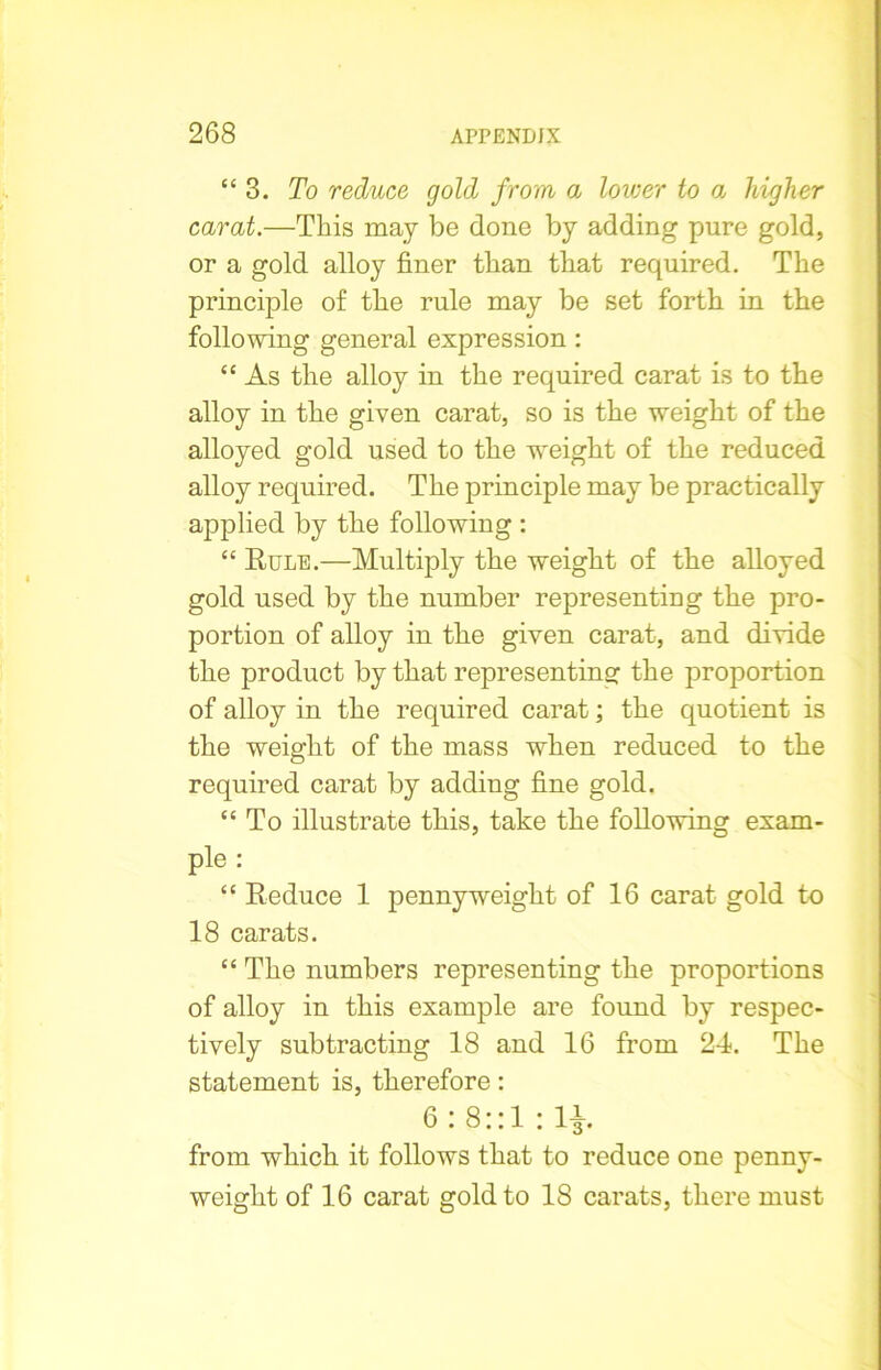 “ 3. To reduce gold from a lower to a higher carat.—This may be done by adding pure gold, or a gold alloy finer than that required. The principle of the rule may be set forth in the following general expression : “ As the alloy in the required carat is to the alloy in the given carat, so is the weight of the alloyed gold used to the weight of the reduced alloy required. The principle may be practically applied by the following : “ Rule.—Multiply the weight of the alloyed gold used by the number representing the pro- portion of alloy in the given carat, and divide the product by that representing the proportion of alloy in the required carat; the quotient is the weight of the mass when reduced to the required carat by adding fine gold. “ To illustrate this, take the following exam- ple : “ Reduce 1 pennyweight of 16 carat gold to 18 carats. “ The numbers representing the proportions of alloy in this example are found by respec- tively subtracting 18 and 16 from 24. The statement is, therefore: 6: 8::1 : 1£. from which it follows that to reduce one penny- weight of 16 carat gold to 18 carats, there must