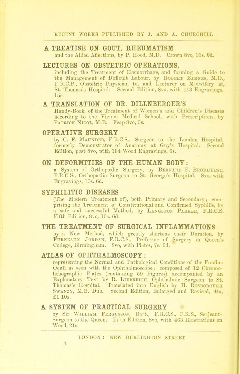 A TREATISE ON GOUT, RHEUMATISM and the Allied Affections, by P. Hood, M.D. Crown 8vo, 10s. 6d. LECTURES ON OBSTETRIC OPERATIONS, including the Treatment of Hemorrhage, and forming a Guide to the Management- of Difficult Labour, by Robekt Barnes, M.D., F.R.C.P., Obstetric Physician to, and Lecturer on Midwifery at, St. Thomas’s Hospital. Second Edition, 8vo, with 113 Engravings, 15s. A TRANSLATION OF DR. DILLNBERGER'S Handy-Book of the Treatment of Women’s and Children’s Diseases according to the Vienna Medical School, with Prescriptions, by Patrick Nicol, M.B. Fcap 8vo, 5s. OPERATIVE SURGERY by C. F. Maunder, F.R.C.S., Surgeon to the London Hospital, formerly Demonstrator of Anatomy at Guy’s Hospital. Second Edition, post 8vo, with 164 Wood Engravings, 6s. ON DEFORMITIES OF THE HUMAN BODY: a System of Orthopedic Surgery, by Bernard E. Brodhtest, F.R.C.S., Orthopaedic Surgeon to St. George’s Hospital. 8vo, with Engravings, 10s. 6d. SYPHILITIC DISEASES (The Modern Treatment of), both Primary and Secondary; com- prising the Treatment of Constitutional and Confirmed Syphilis, by a safe and successful Method, by Langston Parker, F.R.C.S. Fifth Edition, 8vo, 10s. 6d. THE TREATMENT OF SURGICAL INFLAMMATIONS by a New Method, which greatly shortens their Duration, by Furneattx Jordan, F.R.C.S., Professor of Surgery in Queen’s College, Birmingham. 8vo, with Plates, 7s. 6d. ATLAS OF OPHTHALMOSCOPY : representing the Normal and Pathological Conditions of the Fundus Oculi as seen with the Ophthalmoscope: composed of 12 Cliromo- lithographic Plates (containing 59 Figures), accompanied by an Explanatory Text by R. Liebreich, Ophthalmic Surgeon to St. Thomas’s Hospital. Translated into English by H. RosBORorGH Swanzy, M.B. Dub. Second Edition, Enlarged and Revised, 4to, £1 10s. A SYSTEM OF PRACTICAL SURGERY by Sir William Fergusson, Bart., F.R.C.S., F.R.S., Serjeant- Surgeon to the Queen. Fifth Edition, 8vo, with 463 Illustrations on Wood, 21s. LONDON : NEW BURLINGTON STREET