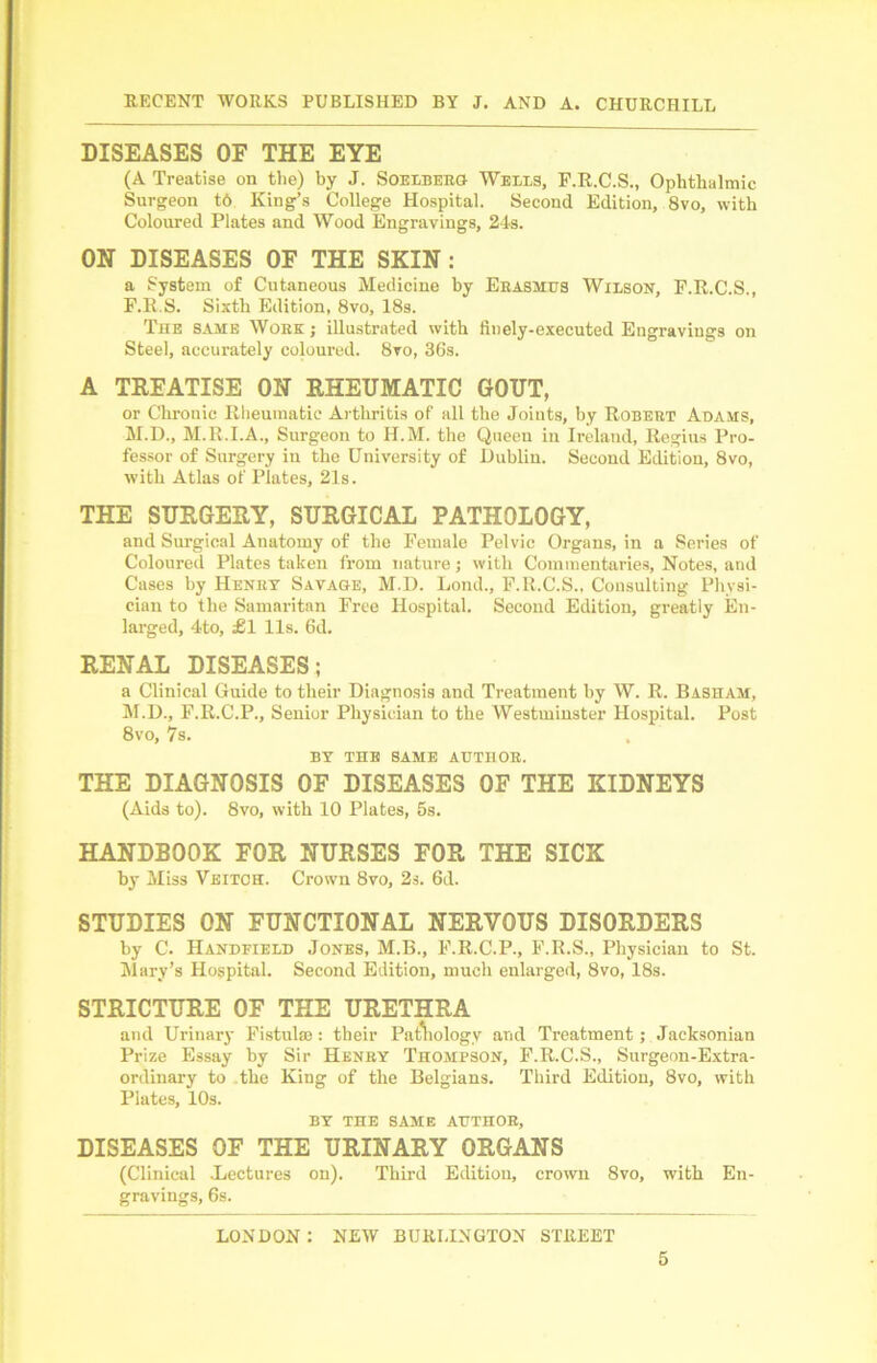 DISEASES OF THE EYE (A Treatise on the) by J. Soelberg Wells, F.R.C.S., Ophthalmic Surgeon t6 King’s College Hospital. Second Edition, 8vo, with Coloured Plates and Wood Engravings, 24s. ON DISEASES OF THE SKIN: a System of Cutaneous Medicine by Erasmus Wilson, F.R.C.S., F.R.S. Sixth Edition, 8vo, 18s. The same Work ; illustrated with finely-executed Engravings on Steel, accurately coloured. 8vo, 36s. A TREATISE ON RHEUMATIC GOUT, or Chronic Rheumatic Arthritis of all the Joints, by Robert Adams, M.D., M.R.I.A., Surgeon to H.M. the Queen in Ireland, Regius Pro- fessor of Surgery in the University of Dublin. Second Edition, 8vo, with Atlas of Plates, 21s. THE SURGERY, SURGICAL PATHOLOGY, and Surgical Anatomy of the Female Pelvic Organs, in a Series of Coloured Plates taken from nature; with Commentaries, Notes, and Cases by Henry Savage, M.D. Lond., F.R.C.S., Consulting Physi- cian to the Samaritan Free Hospital. Second Edition, greatly En- larged, 4to, £1 11s. 6d. RENAL DISEASES; a Clinical Guide to their Diagnosis and Treatment by W. R. Basham, M.D., F.R.C.P., Senior Physician to the Westminster Hospital. Post 8vo, 7s. BY THE SAME AUTHOR. THE DIAGNOSIS OF DISEASES OF THE KIDNEYS (Aids to). 8vo, with 10 Plates, 5s. HANDBOOK FOR NURSES FOR THE SICK by Miss Veitch. Crown 8vo, 2s. 6d. STUDIES ON FUNCTIONAL NERVOUS DISORDERS by C. Handfield Jones, M.B., F.R.C.P., F.R.S., Physician to St. Mary’s Hospital. Second Edition, much enlarged, 8vo, 18s. STRICTURE OF THE URETHRA and Urinary Fistula;: their Pathology arid Treatment; Jacksonian Prize Essay by Sir Henry Thompson, F.R.C.S., Surgeon-Extra- ordinary to the King of the Belgians. Third Edition, 8vo, with Plates, 10s. BY THE SAME AUTHOR, DISEASES OF THE URINARY ORGANS (Clinical .Lectures on). Third Edition, crown 8vo, with En- gravings, 6s. LONDON : NEW BURLINGTON STREET