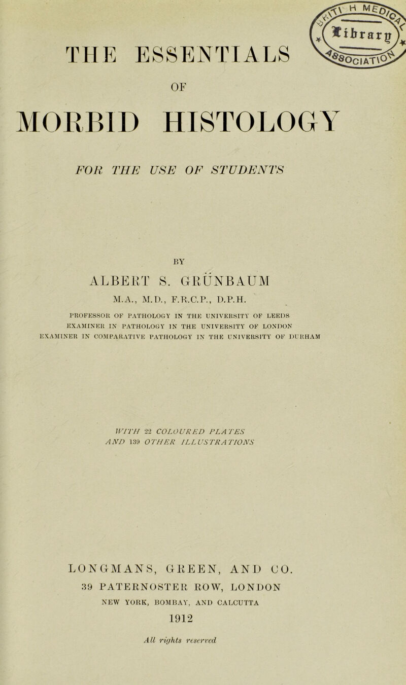 MORBID HISTOLOGY FOR THE USE OE STUDENTS BY ALBERT S. GRUNBAUM M.A., M.D., F.R.C.P., D.P.H. PROFESSOR OF PATHOLOGY IN THE UNIVERSITY OF LEEDS EXAMINER IN PATHOLOGY IN THE UNIVERSITY OF LONDON EXAMINER IN COMPARATIVE PATHOLOGY IN THE UNIVERSITY OF DURHAM WITH 22 COLOURED PLATES AND 139 OTHER ILLUSTRATIONS LONGMANS, GREEN, ANB (JO. 39 PATERN(JSTER ROW, LONDON NEW YORK, BOMBAY, AND CALCUTTA 1912 All rights reserved