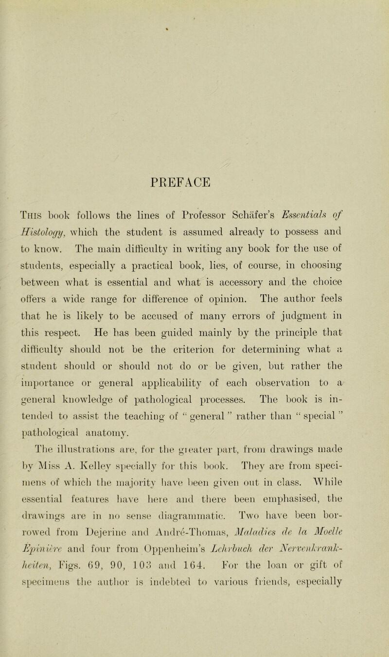 PREFACE This book follows the lines of Professor Schafer’s Essentials of Histology, which the student is assumed already to possess and to know. The main difficulty in writing any book for the use of students, especially a practical book, lies, of course, in choosing between what is essential and what is accessory and the choice offers a wide range for difference of opinion. The author feels that he is likely to be accused of many errors of judgment in this respect. He has been guided mainly by the principle tlmt difficulty should not be the criterion for determining what ii student should or should not do or be given, but rather the importance or general applicability of each observation to a general knowledge of pathological processes. The book is in- tended to assist the teaching of general ” rather than “ special ” })athological anatomy. The illustrations are, for the greater part, from drawings made by Miss A. Kelley specially for this Irook. They are from speci- mens of which the majority Irave lieeir giverr out in class. AVhile essential features have here and there been emphasised, the drawings ai’e in no sense diagramnratic. Two ha\e been bor- rowed from Hejeriiro arrd Andre-Thomas, Maladies de la Moelle E]^)iniire and foirr from Oppeiiheinr’s Lehrhuch dcr NerveuhrmJe- lieiten, Figs. 09, 90, 103 and 104. For the loair or gift of s[)ecimcns the airthoi- is indebted to various friends, especially