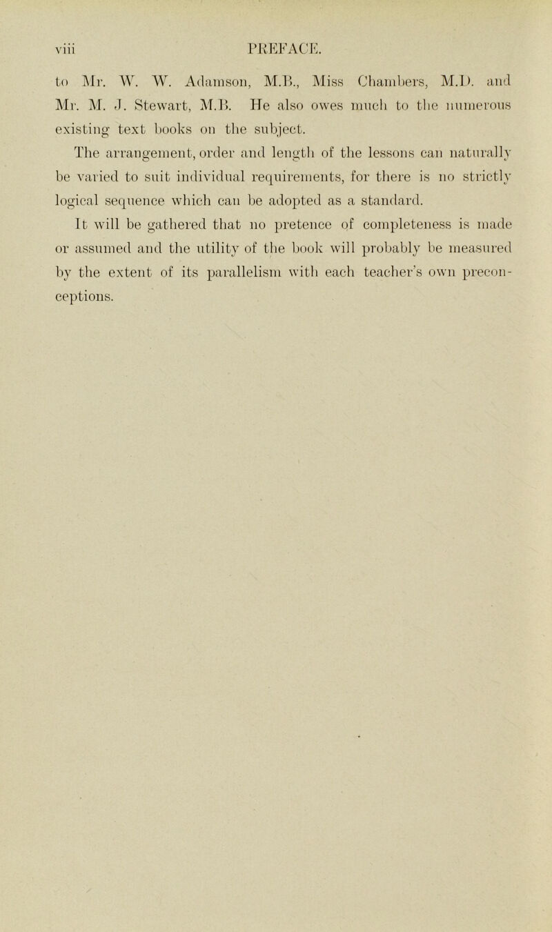 to Air. W. W. Adamson, M.P., Aliss Chambers, M.D. and Air. AI. rl. Stewart, AI.P. He also owes ninch to the numerous existing text books on the subject. The arrangement, order and lengtli of the lessons can naturally be varied to suit individual requirements, for there is no strictly logical sequence which can be adopted as a standard. It will be gathered that no pretence of completeness is made or assumed and the utility of the book will probably be measured by the extent of its parallelism with each teacher’s own precon- ceptions.