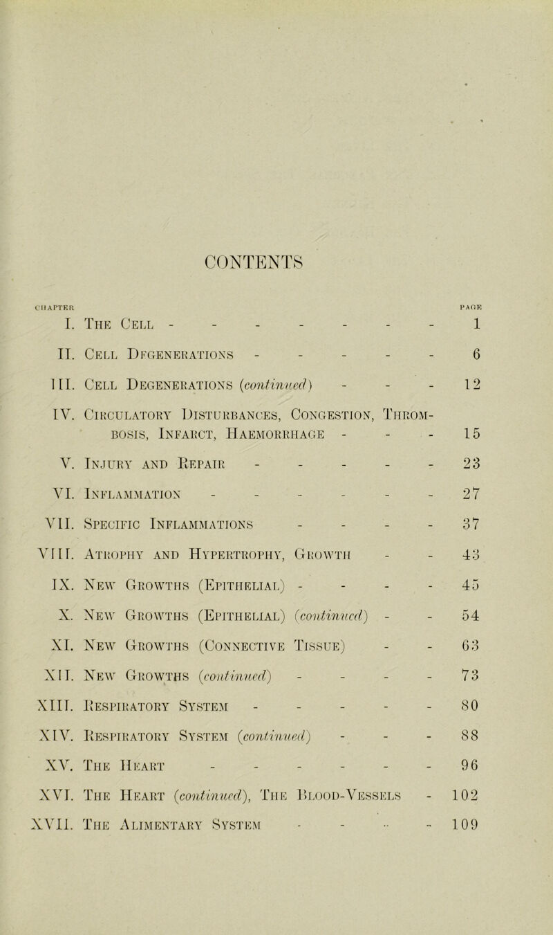 CONTENTS CIIArTKU PAOE I. The Cell - - - - - 1 II. Cell Dlgenekatioxs - - - - 6 III. Cell Degenerations (continued) - 12 IV. Circulatory Disturbances, Congestion, Throm- bosis, Infarct, Haemorrhage - 15 V. Injury and Eepair - - 23 VI. Inflammation - - - - 27 VI I. Specific Inflammations - - 37 viir. Atrophy and Hypertrophy, Growth - 43 IX. New Growths (Epithelial) - - - - 45 X. New Growths (Epithelial) (continncd) - 54 XL New Growths (Connective Tissue) - G3 XII. New Growths (continued) - - - - 73 XIII. Eespiratory Syste.m - - - - 80 XIV. Eespiratory System (continued) - 88 XV. The Heart - - - - 96 XVI. The Heart (continued), The l)LOOD-Vessels - 102 XVII. The Alimentary System - - 109