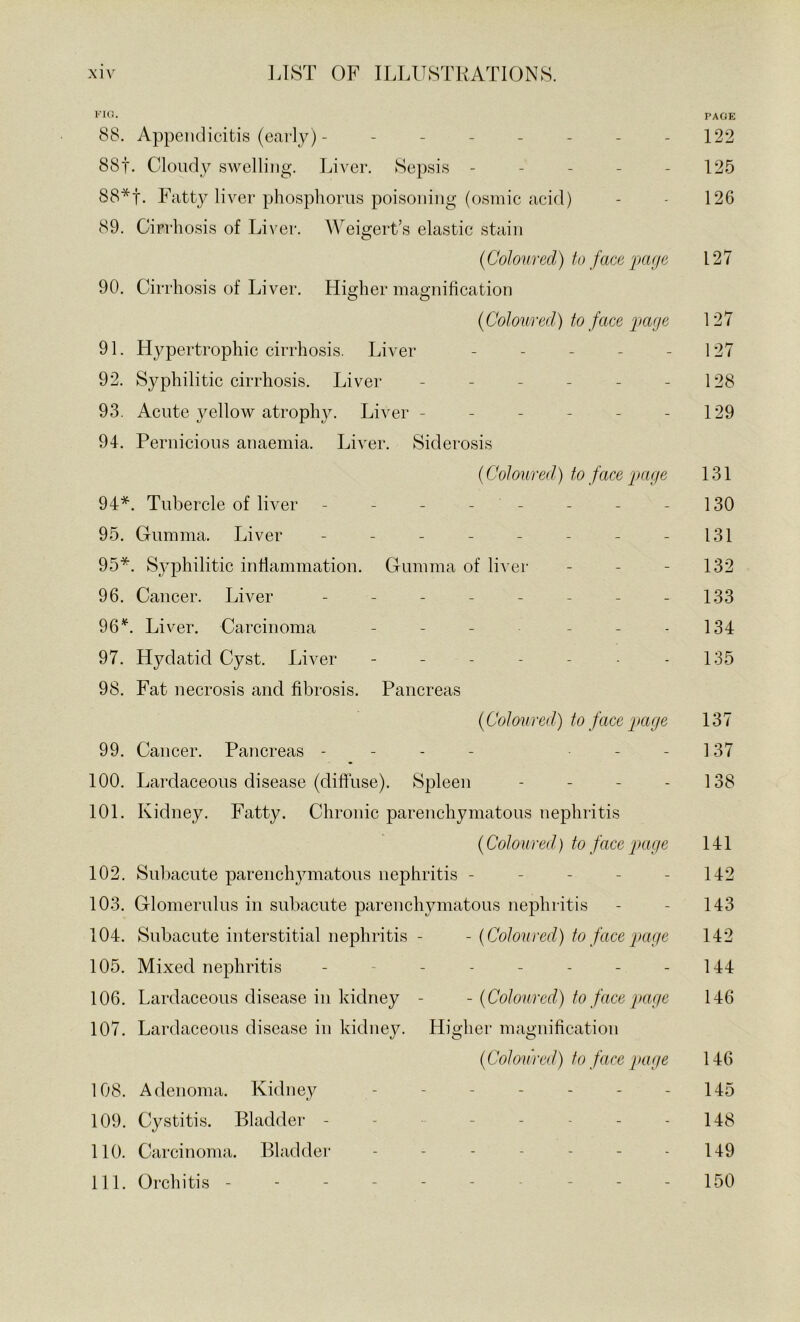 •'■Ifl- PAGE 88. Appendicitis (early) - - - - - - - - 122 8Sf. Cloudy swelling. Liver. Sepsis - - - - - 125 88*f. Fatty liver phosphorus poisoning (osmic acid) - - 126 89. Cirrhosis of Liver. Weigert’s elastic stain {Coloured) to face page 127 90. Cirrhosis of Liver. Higher magnihcation {Coloured) to face page 127 91. Hypertrophic cirrhosis. Liver - - - - - 127 92. Syphilitic cirrhosis. Liver - - - - - - 128 93. Acute yellow atrophy. Liver - - - - - - 129 94. Pernicious anaemia. Liver. Siderosis {Coloured) to face page 131 94*. Tubercle of liver - - - - - - - - 130 95. Gumma. Liver - - - - - - - - 131 95*. Syphilitic inflammation. Gumma of li^•er - - - 132 96. Cancer. Liver - - - - - - - - 133 96Liver. Carcinoma - - - - - - 134 97. Hydatid Cyst. Liver - - - - - - 135 98. Fat necrosis and fibrosis. Pancreas {Coloured) to face page 137 99. Cancer. Pancreas - - - - - - 137 100. Lardaceous disease (diffuse). Spleen - - - - 138 101. Kidney. Fatty. Chronic parenchymatous nephritis {Coloured) to face page 141 102. Sul)aeute parenchymatous nephritis - - - - - 142 103. Glomerulus in subacute parenchymatous nephritis - - 143 104. Subaeute interstitial nephritis - - {Coloured) to face page 142 105. Mixed nephritis - - - - - - - - 144 106. Lardaceous disease in kidney - - {Coloured) to face page 146 107. Lardaceous disease in kidney. Higher magnification {Coloured) to face page 146 108. Adenoma. Kidney ------- 145 109. Cystitis. Bladder - - - - - - - 148 110. Carcinoma. Bladder - - - - - - - 149 111. Orchitis - - - - - - - - - 150