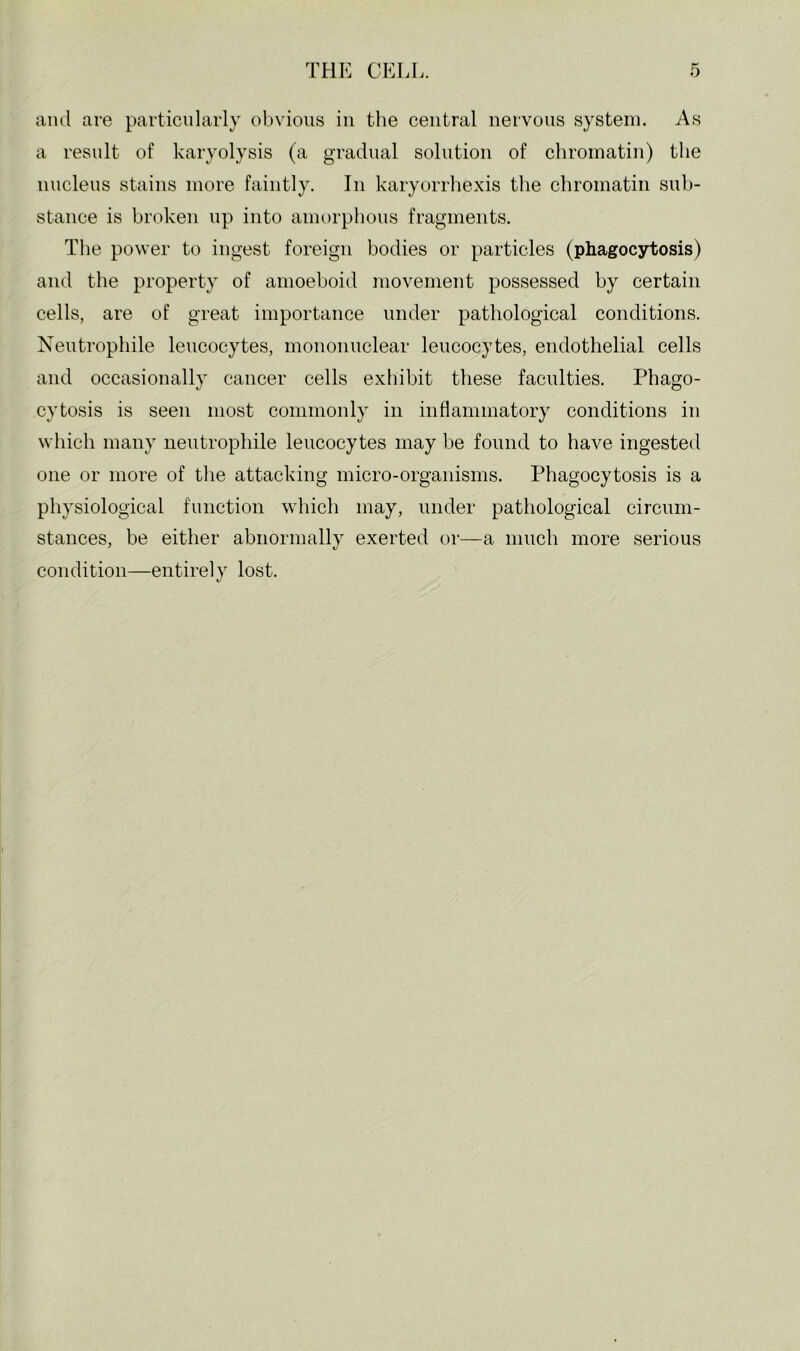 and are particularly obvious in the central nervous system. As a result of karyolysis (a gradual solution of chromatin) the nucleus stains more faintly. In karyorrhexis the chromatin sub- stance is broken up into amorphous fragments. The power to ingest foreign bodies or particles (phagocytosis) and the property of amoeboid movement possessed by certain cells, are of great importance under pathological conditions. Xeutrophile leucocytes, mononuclear leucocytes, endothelial cells and occasionally cancer cells exhibit these faculties. Phago- cytosis is seen most commonly in inflammatory conditions in which many nentrophile leucocytes may be found to have ingested one or more of the attacking micro-organisms. Phagocytosis is a physiological function which may, under pathological circum- stances, be either abnormally exerted or—a much more serious condition—entirely lost.