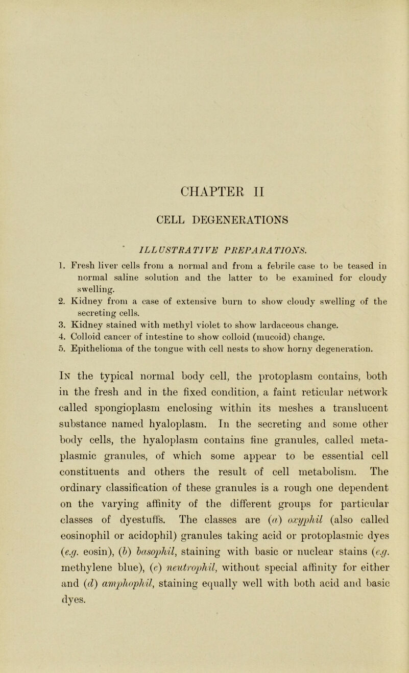 CELL DEGENERATIONS * ILL USTRA TIVE PEE PA RA TIONS. 1. Fresh liver cells from a normal and from a febrile case to be teased in normal saline solution and the latter to be examined for cloudy swelling. 2. Kidney from a case of extensive burn to show cloudy swelling of the secreting cells. 3. Kidney stained with methyl violet to show lardaceous change. 4. Colloid cancer of intestine to show colloid (mucoid) change. 5. Epithelioma of the tongue with cell nests to show horny degeneration. In the typical normal body cell, the protoplasm contains, both in the fresh and in the fixed condition, a faint reticular network called spongioplasm enclosing within its meshes a translucent substance named hyaloplasm. In the secreting and some other body cells, the hyaloplasm contains fine granules, called meta- plasmic granules, of which some appear to be essential cell constituents and others the result of cell metabolism. The ordinary classification of these granules is a rough one dependent on the varying affinity of the different groups for particular classes of dyestuffs. The classes are (a) oxyphil (also called eosinophil or acidophil) granules taking acid or protoplasmic dyes {e.g. eosin), (h) basophil, staining with basic or nuclear stains (r.r/. methylene blue), (c) neutrophil, without special affinity for either and {(I) anvphophil, staining equally well with botli acid and basic dyes.