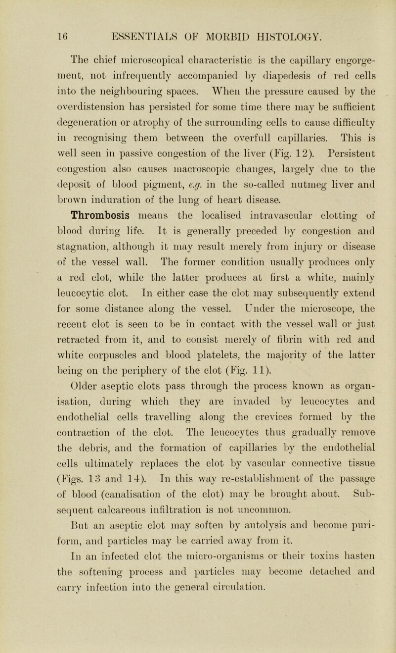 The cliief microscopical cliaracteristic is the capillary engorge- ment, not infrecpiently accompanied l>y diapedesis of red cells into the neighbouring spaces. When the pressure caused by the overdistension has persisted for some time there may be sufficient degeneration or atrophy of the surrounding cells to cause difficulty in recognising them between the overfull capillaries. This is well seen in passive congestion of the liver (Fig. 12). Persistent congestion also causes macroscopic changes, largely due to the deposit of blood pigment, e.g. in the so-called nutmeg liver and brown induration of the lung of heart disease. Thrombosis means the localised intravascular clotting of blood during life. It is generally preceded by congestion and stagnation, although it may result merely from injury or disease of the vessel wall. The former condition usually produces only a red clot, while the latter produces at first a white, mainly leucocytic clot. In either case the clot may subsequently extend for some distance along the vessel. Lender the microscope, the recent clot is seen to be in contact with the vessel wall or just retracted from it, and to consist merely of fibrin with red and white corpuscles and blood platelets, the majority of the latter being on the periphery of the clot (F 'ig. 11). Older aseptic clots pass through the process known as organ- isation, during which they are invaded by leucocytes and endothelial cells travelling along the crevices formed by the contraction of the clot. The leucocytes thus gradually remove the debris, and the formation of capillaries l)y the endothelial cells ultimately replaces the clot by vascular connective tissue (Figs. 13 and 14). In this way re-establishment of the passage of ])lood (canalisation of the clot) may be l>rouglit about. Sub- se(pient calcareous infiltration is not \inconimon. But an aseptic clot may soften by autolysis and l)ecome puri- form, and particles may l)e carried away from it. In an infected clot the micro-organisms or tlieir toxins liasten the softening process and particles may become detached and carry infection into tlie general circulation.