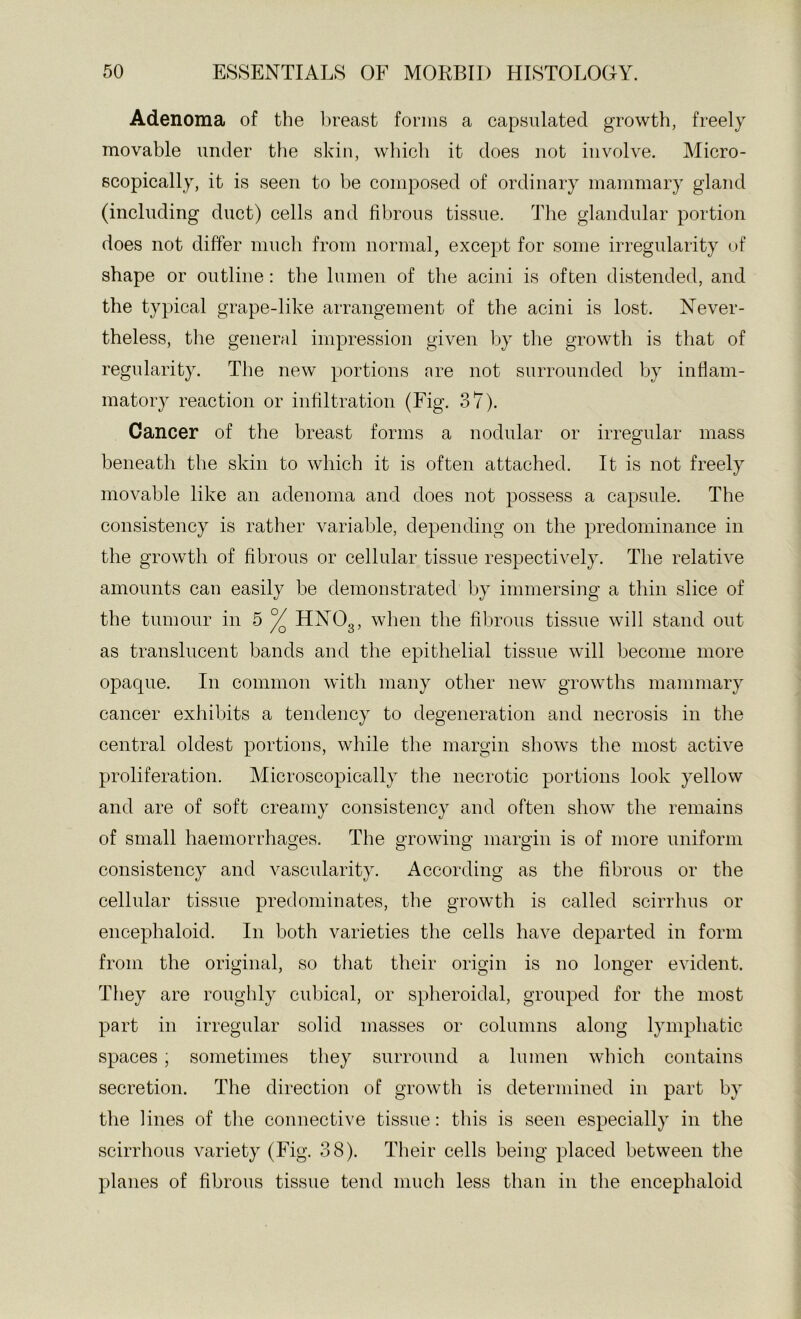 Adenoma of the breast forms a capsulated growth, freely movable under the skin, wliich it does not involve. Micro- scopically, it is seen to be composed of ordinary mammary gland (including duct) cells and fibrous tissue. The glandular portion does not differ much from normal, except for some irregularity (jf shape or outline: the lumen of the acini is often distended, and the typical grape-like arrangement of the acini is lost. Never- theless, the general impression given by the growth is that of regularity. The new portions are not surrounded by infiam- matory reaction or infiltration (Fig. 37). Cancer of the breast forms a nodular or irregular mass beneath the skin to which it is often attached. It is not freely movable like an adenoma and does not possess a capsule. The consistency is rather variable, depending on the predominance in the growth of fibrous or cellular tissue respectively. The relative amounts can easily be demonstrated by immersing a thin slice of the tumour in 5 ^ HNOg, when the fibrous tissue will stand out as translucent bands and the epithelial tissue will become more opaque. In common with many other new growths mammary cancer exhibits a tendency to degeneration and necrosis in the central oldest portions, while the margin shows the most active proliferation. Microscopically the necrotic portions look yellow and are of soft creamy consistency and often show the remains of small haemorrhages. The growing margin is of more uniform consistency and vascularity. According as the fibrous or the cellular tissue predominates, the growth is called seirrhus or encephaloid. In both varieties the cells have departed in form from the original, so that their origin is no longer evident. They are roughly cubical, or spheroidal, grouped for the most part in irregular solid masses or columns along lymphatic spaces; sometimes they surround a lumen which contains secretion. The direction of growth is determined in part by the lines of the connective tissue: this is seen especially in the scirrhous variety (Fig. 38). Their cells being placed between the planes of fibrous tissue tend much less than in the encephaloid