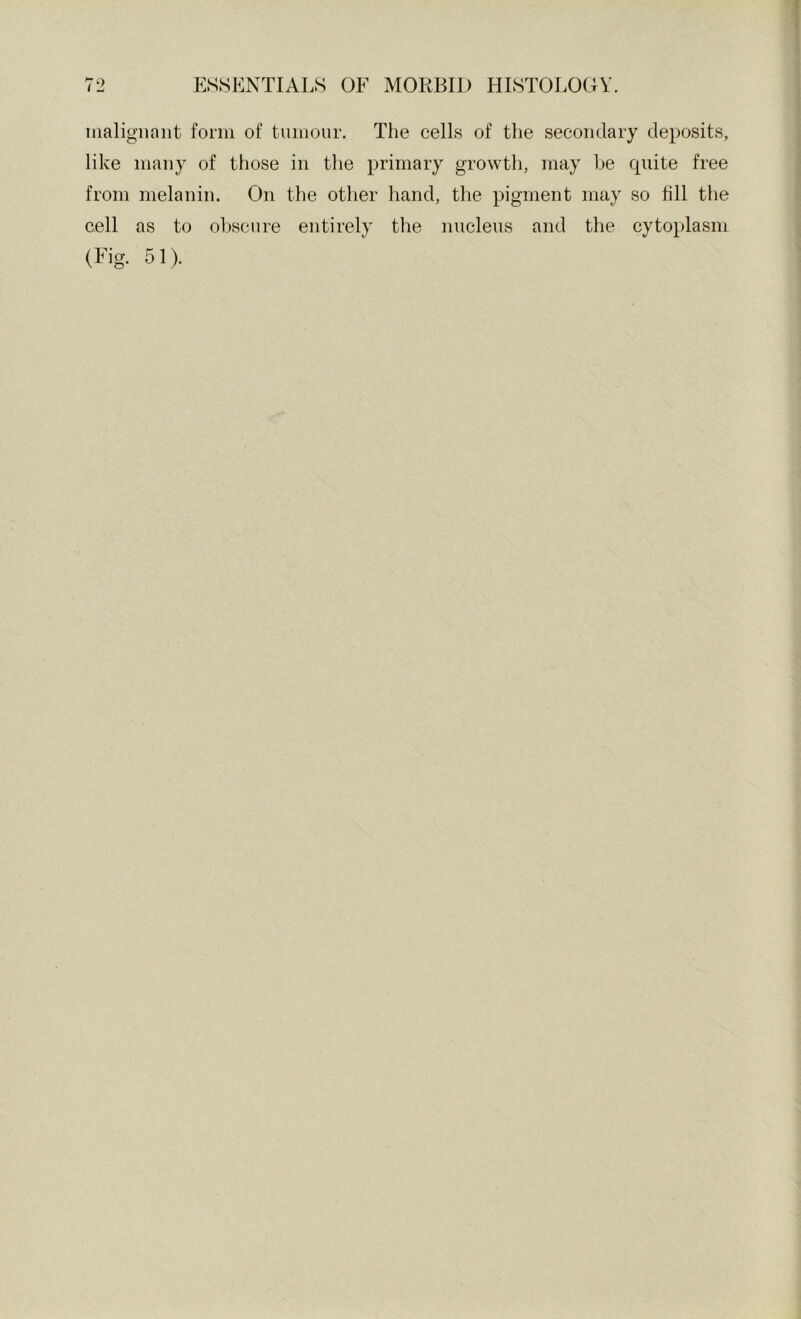 nialigiiaiit form of tumour. The cells of the secondary deposits, like many of those in the primary growth, may be quite free from melanin. On the other hand, the pigment may so fill the cell as to obscure entirely the nucleus and the cytoplasm (Fig. 51).