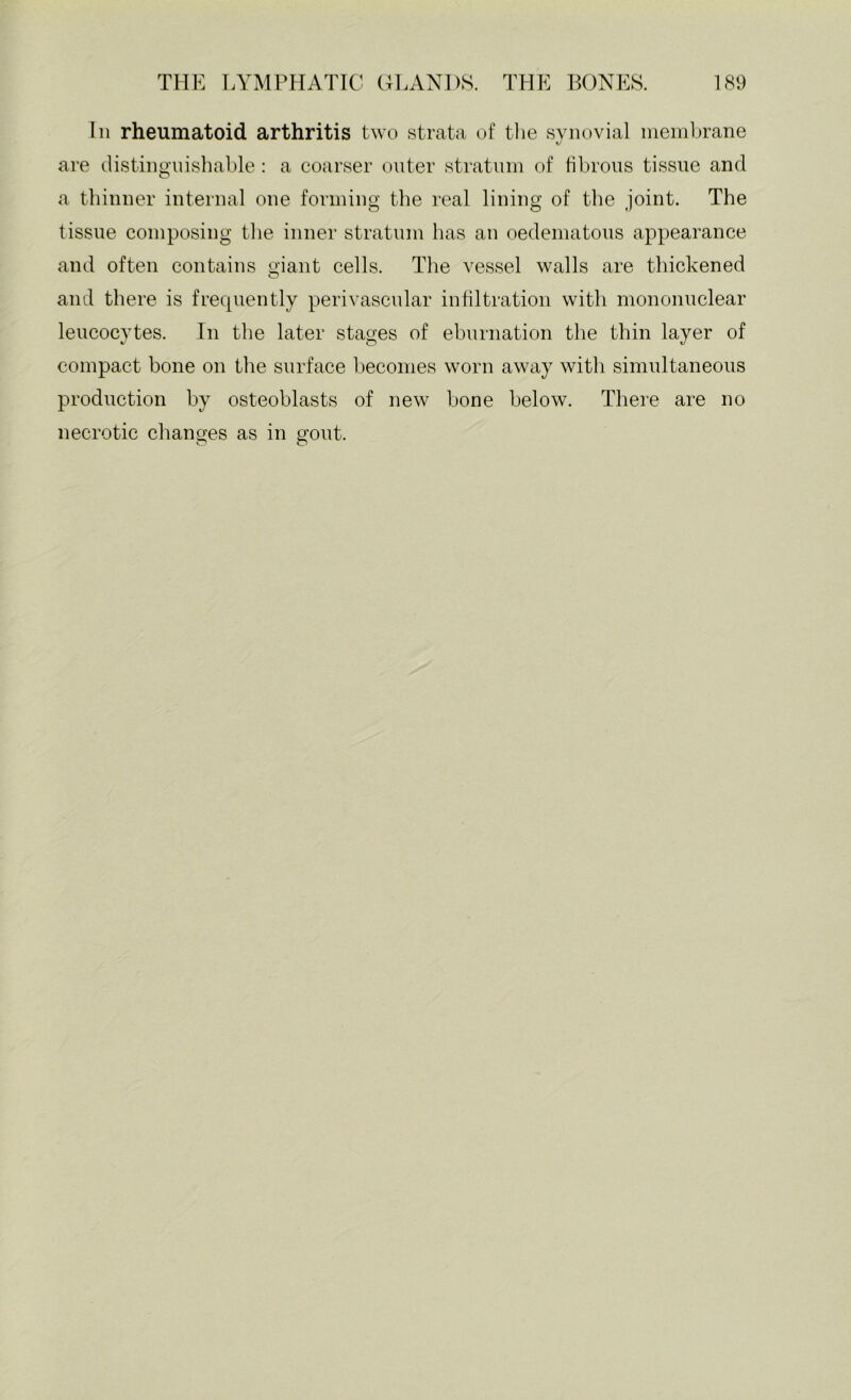 111 rheumatoid arthritis two strata of the synovial ineinlirane are distiiiguisliable : a coarser outer stratum of fibrous tissue and a tbiuuer iuteriial one foriuiiig the real lining of the joint. The tissue composing tlie inner stratum has an oedeniatoiis appearance and often contains giant cells. Tlie vessel walls are thickened and there is frecpiently perivascular infiltration with mononuclear leucocytes. In the later stages of ebnrnation the thin layer of compact bone on tlie surface becomes worn away with simultaneous production by osteoblasts of new bone below. There are no necrotic changes as in gout.