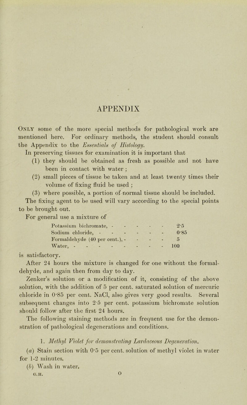 APPENDIX Only some of the more special methods for pathological work are mentioned here. For ordinary methods, the student should consult the Appendix to the Essentials of Histology. In preserving tissues for examination it is important that (1) they should be obtained as fresh as possible and not have been in contact with water (2) small pieces of tissue be taken and at least twenty times their volume of fixing fluid be used ; (3) where possible, a portion of normal tissue should be included. The fixing agent to be used will vary according to the special points to be brought out. For general use a mixture of Potassium bichromate, - - - - - 2’5 Sodium chloride, ------ 0'85 Formaldehyde (40 per cent.), - - - - 5 Water, - - - - - - - - 100 is satisfactory. After 24 hours the mixture is changed for one without the formal- dehyde, and again then from day to day. Zenker’s solution or a modification of it, consisting of the above solution, with the addition of 5 per cent, saturated solution of mercuric chloride in 0’85 per cent. NaCl, also gives very good results. Several subsequent changes into 2 5 per cent, potassium bichromate solution should follow after the first 24 hours. The following staining methods are in frequent use for the demon- stration of pathological degenerations and conditions. 1. Methyl Violet for demonstrating Lardaceous Degeneration. {a) Staii\ section with 0-5 per cent, solution of methyl violet in water for 1-2 minutes. {h) Wash in watei-. G.II. o