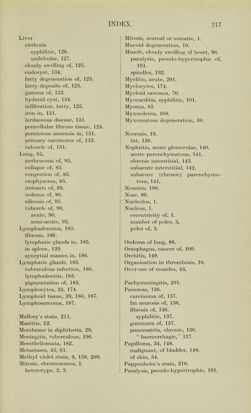 Liver ciri'liosis sypliililic, 128. iinilobiilar, 127. cloudy swelling of, 125. endocyst, 134. fatty degeneration of, 125. fatty deposits of, 125. guinnia of, 132. hydatid cyst, 134. infiltration, fatty, 125. iron in, 131. lardaceous disease, 131. pericellular fibrous tissue, 128. pernicious anaemia in, 131. primary carcinoma of, 133. tubercle of, 131. Lung, 83. anthracosis of, 05. collapse of, 85. congestion of, 85. emphysema, 85. irritants of, 95. oedema of, 86. silicosis of, 95. tubercle of, 90. acute, 90. semi-acute, 93. Lymphadenoma, 185. fibrosis, 186. lymphatic glands in, 185. in spleen, 139. syncytial masses in, 186. Lymphatic glands, 183. tuberculous infection, 186. lymphadenitis, 183. pigmentation of, 183. Lymphocytes, 33, 174. Lymphoid tissue, 39, 186, 187. Lymphosarcoma, 187. Mallory’s stam, 211. Mastitis, 52. Membrane in diphtheria, 29. Meningitis, tuberculous, 196. Mesotheliomata, 182. Metastases, 45, 61. Methyl violet stain, 8, 138, 209. Mitosis, chromosomes, 1. heterotype, 2, 3. Mitosis, normal or somatic, 1. Mucoid degeneration, 10. Muscle, cloudy swelling of heart, 9(i. paralysis, pseudo-hypertropliic of, 191. spindles, 192. Myelitis, acute, 201. Myelocytes, 174. Myeloid sarcoma, 70. Myocarditis, syphilitic, 101. Myoma, 65 Myxoedema, 168. Myxomatous degeneration, 10. Necrosis, 19. fat, 136. Nephritis, acute glomerular, 140. acute parenchymatous, 141. chronic interstitial, 143. subacute interstitial, 142. subacute (chronic) parenchyma- tous, 141. Neui'itis, 190. Nose, 80. Nucleolus, 1. Nucleus, 1. eccentricity of, 1. number of poles, 3. poles of, 3. Oedema of lung, 86. Oesophagus, cancer of, 109. Orchitis, 149. Organisation in thrombosis, 16. Over-use of muscles, 43. Pachymeningitis, 201. Pancreas, 136. carcinoma of, 137. fat necrosis of, 136. fibrosis of, 136. syphilitic, 137. gummata of, 137. pancreatitis, chronic, 136. “ haemorrhagic,” 137. Papilloma, 54, 148. malignant, of bladder, 148. of skin, 54. Pappenheim’s stain, 210. Paralysis, pseudo-hypertrophic, 191.