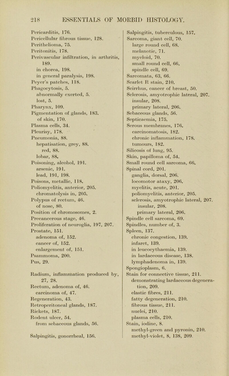 Pericarditis, 170. Pericellular fibrous tissue, 128. Perithelioma, 75. I’eritoiiitis, 178. Perivascular infiltration, in arthritis, 189. in chorea, 198. in general paralysis, 198. Peyer’s patches, 118. Phagocytosis, 5. abnormally exerted, 5. lost, 5. Pharynx, 109. Pigmentation of glands, 183. of skin, 170. Plasma cells, 34. Pleurisy, 178. Pneumonia, 88. hepatisation, grey, 88. red, 88. lobar, 88. Poisoning, alcohol, 191. arsenic, 191. lead, 191, 198. Poisons, metallic, 118. Poliomyelitis, anterior, 205. chromatolysis in, 205. Polypus of rectum, 46. of nose, 80. Position of chromosomes, 2. Precancerous stage, 46. Proliferation of neuroglia, 197, 207. Prostate, 151. adenoma of, 152. cancer of, 152. enlargement of, 151. Psammoma, 200. Pus, 29. Radium, inflammation produced by, 27, 28. Rectum, adenoma of, 46. carcinoma of, 47. Regeneration, 43. Retrojoeritoneal glands, 1 87. Rickets, 187. Rodent ulcer, 54. from sebaceous glands, 56. Salpingitis, gonorrheal, 156. Salpingitis, tuberculous, 157. Sarcoma, giant cell, 70. large round cell, 68. melanotic, 71. myeloid, 70. small round cell, 66. spindle cell, 69. Sarcomata, 63, 66. Scarlet R stain, 210. Scirrhus, cancer of breast, 50. Sclerosis, amyotrophic lateral, 207. insular, 208. primary lateral, 206. Sebaceous glands, 56. Septicaemia, 175. Serous membranes, 176. carcinomato.sis, 182. chronic inflammation, 178. tumours, 182. Silicosis of lung, 95. Skin, papilloma of, 54. Small round cell sarcoma, 66. Spinal cord, 201. ganglia, dorsal, 206. locomotor ataxy, 206. myelitis, acute, 201. poliomyelitis, anterior, 205. sclerosis, amyotrophic lateral, 207. insular, 208. primarj^ lateral, 206. Spindle cell sarcoma, 69. Spindles, number of, 3. Spleen, 137. chronic congestion, 139. infarct, 139. in leucocythaemia, 139. in lardaceous disease, 138. lymphadenoma in, 139. Spongioplasm, 6. Stain for connective tissue, 211. demonstrating lardaceous degenera- tion, 209. elastic fibres, 211. fatty degeneration, 210. fibrous tissue, 211. nuclei, 210. plasma cells, 210. Stain, iodine, 8. methyl-green and pyronin, 210. methyl-violet, 8, 138, 209,