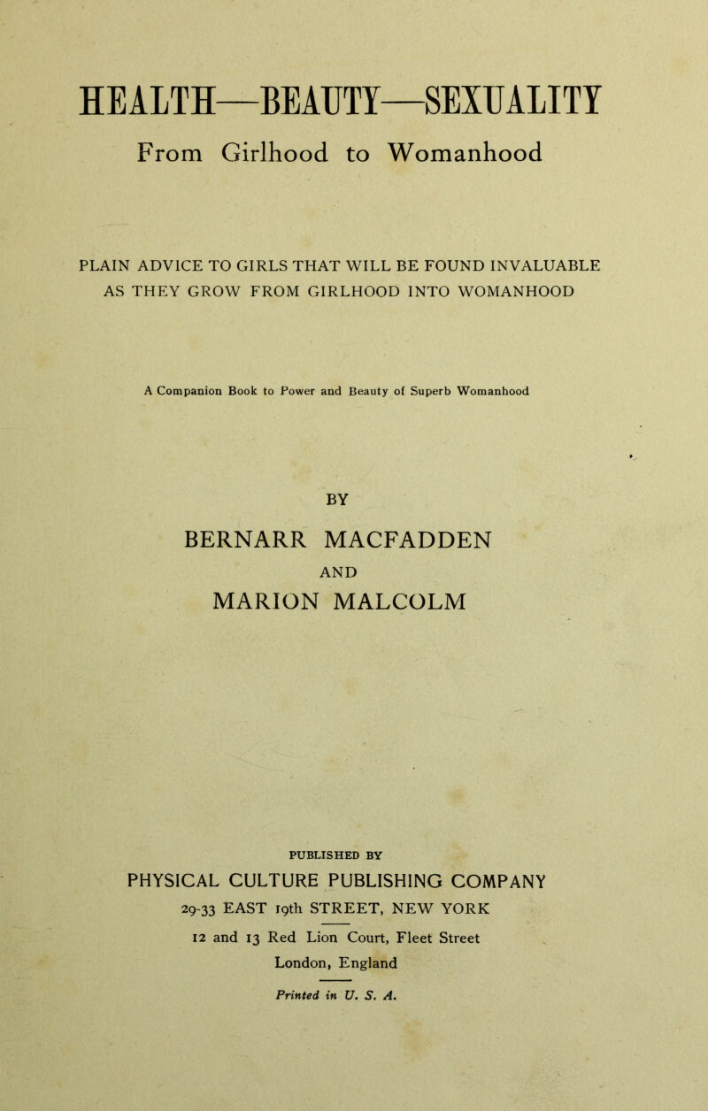 HEALTH—BEAUTY—SEXUALITY From Girlhood to Womanhood PLAIN ADVICE TO GIRLS THAT WILL BE FOUND INVALUABLE AS THEY GROW FROM GIRLHOOD INTO WOMANHOOD A Companion Book to Power and Beauty of Superb Womanhood BY BERNARR MACFADDEN AND MARION MALCOLM PUBLISHED BY PHYSICAL CULTURE PUBLISHING COMPANY 29-33 EAST 19th STREET, NEW YORK 12 and 13 Red Lion Court, Fleet Street London, England Printed in U. S. A.