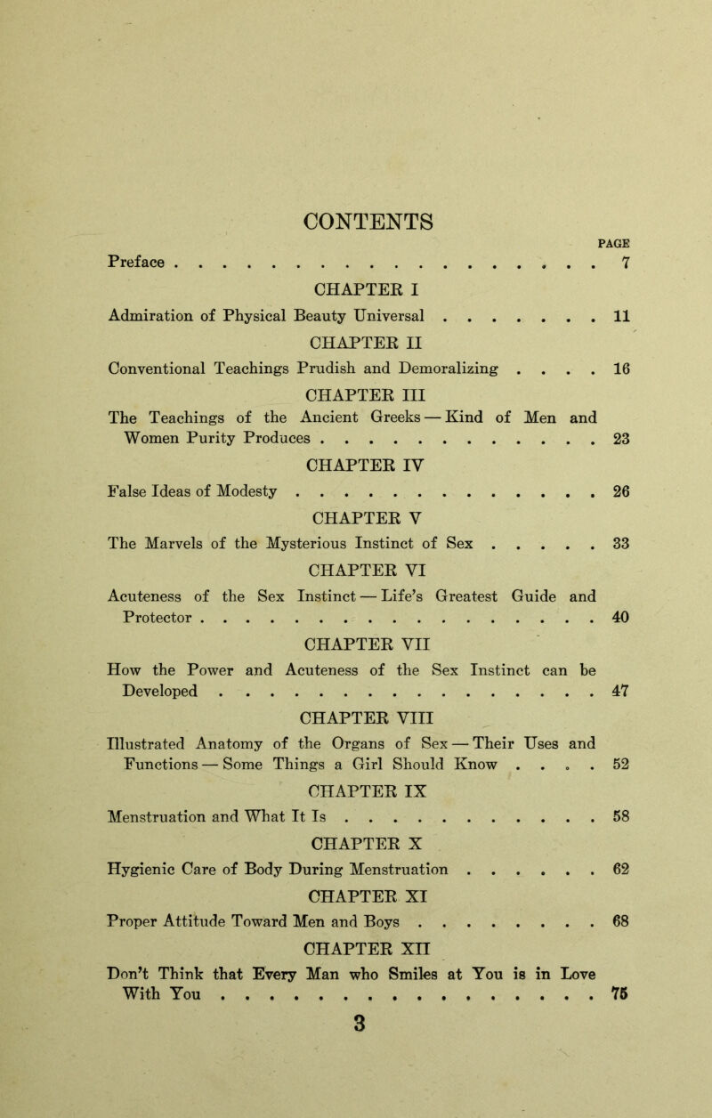 CONTENTS PAGE Preface 7 CHAPTER I Admiration of Physical Beauty Universal 11 CHAPTER II Conventional Teachings Prudish and Demoralizing .... 16 CHAPTER III The Teachings of the Ancient Greeks — Kind of Men and Women Purity Produces 23 CHAPTER IV False Ideas of Modesty 26 CHAPTER V The Marvels of the Mysterious Instinct of Sex 33 CHAPTER VI Acuteness of the Sex Instinct — Life’s Greatest Guide and Protector 40 CHAPTER VII How the Power and Acuteness of the Sex Instinct can be Developed 47 CHAPTER VIII Illustrated Anatomy of the Organs of Sex — Their Uses and Functions — Some Things a Girl Should Know .... 52 CHAPTER IX Menstruation and What It Is 58 CHAPTER X Hygienic Care of Body During Menstruation 62 CHAPTER XI Proper Attitude Toward Men and Boys 68 CHAPTER XII Don’t Think that Every Man who Smiles at You is in Love With You 75