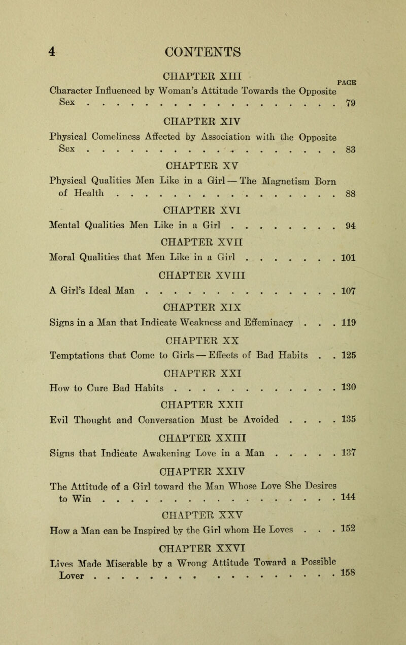 CHAPTER XIII PAGE Character Influenced by Woman’s Attitude Towards the Opposite Sex 79 CHAPTER XIV Physical Comeliness Affected by Association with the Opposite Sex „ 83 CHAPTER XV Physical Qualities Men Like in a Girl — The Magnetism Born of Health 88 CHAPTER XVI Mental Qualities Men Like in a Girl 94 CHAPTER XVII Moral Qualities that Men Like in a Girl 101 CHAPTER XVIII A Girl’s Ideal Man 107 CHAPTER XIX Signs in a Man that Indicate Weakness and Effeminacy . . . 119 CHAPTER XX Temptations that Come to Girls — Effects of Bad Habits . . 125 CHAPTER XXI How to Cure Bad Habits 130 CHAPTER XXII Evil Thought and Conversation Must be Avoided .... 135 CHAPTER XXIII Signs that Indicate Awakening Love in a Man 137 CHAPTER XXIV The Attitude of a Girl toward the Man Whose Love She Desires to Win HI CHAPTER XXV How a Man can be Inspired by the Girl whom He Loves . . . 152 CHAPTER XXVI Lives Made Miserable by a Wrong Attitude Toward a Possible Lover *