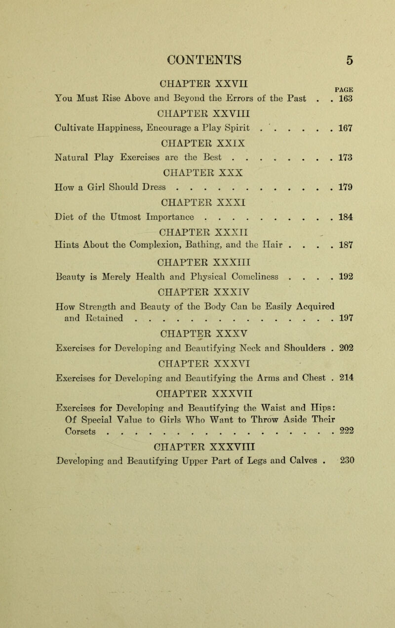 CHAPTER XXVII PAGE You Must Rise Above and Beyond the Errors of the Past . . 163 CHAPTER XXVIII Cultivate Happiness, Encourage a Play Spirit 167 CHAPTER XXIX Natural Play Exercises are the Best . . . . . . . .173 CHAPTER XXX How a Girl Should Dress 179 CHAPTER XXXI Diet of the Utmost Importance 184 CHAPTER XXXII Hints About the Complexion, Bathing, and the Hair .... 187 CHAPTER XXXIII Beauty is Merely Health and Physical Comeliness .... 192 CHAPTER XXXIV How Strength and Beauty of the Body Can be Easily Acquired and Retained 197 CHAPTER XXXV Exercises for Developing and Beautifying Neck and Shoulders . 202 CHAPTER XXXVI Exercises for Developing and Beautifying the Arms and Chest . 214 CHAPTER XXXVII Exercises for Developing and Beautifying the Waist and Hips: Of Special Value to Girls Who Want to Throw Aside Their Corsets 222 CHAPTER XXXVIII Developing and Beautifying Upper Part of Legs and Calves . 230