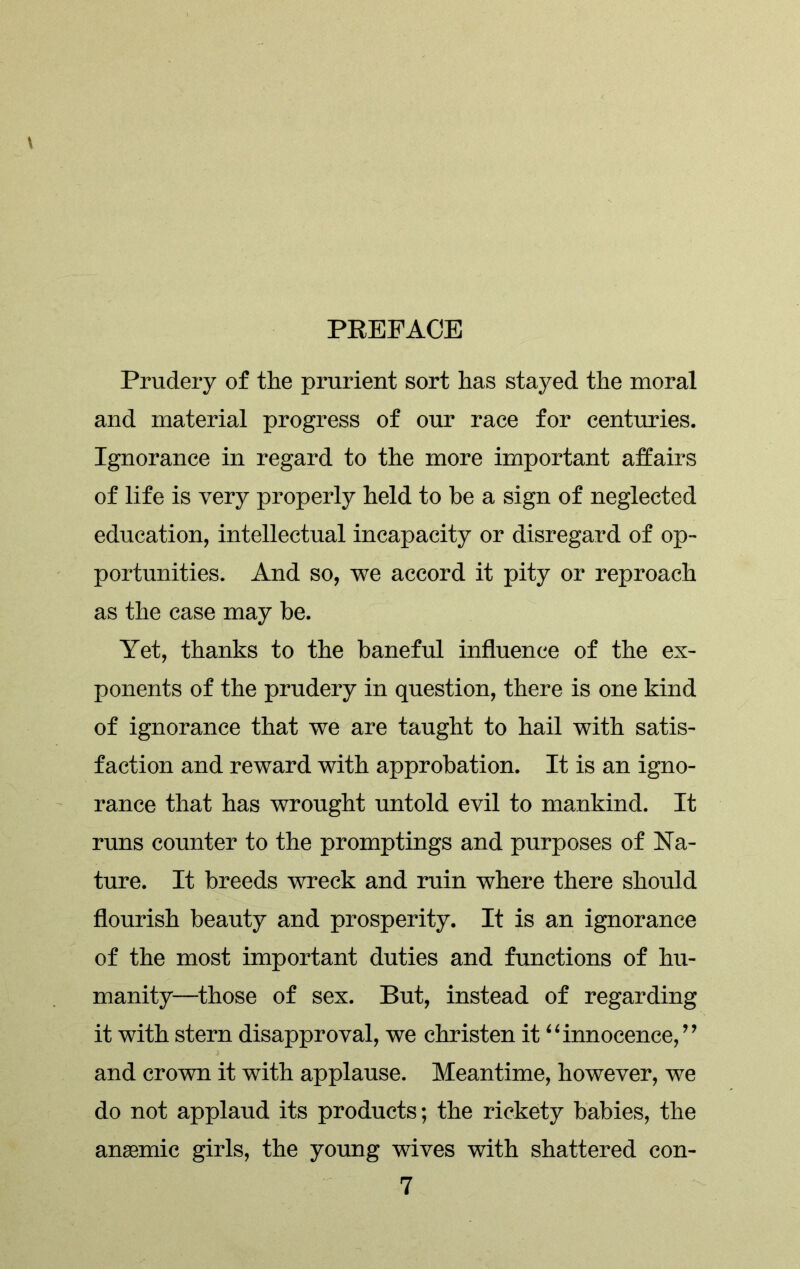 Prudery of the prurient sort has stayed the moral and material progress of our race for centuries. Ignorance in regard to the more important affairs of life is very properly held to be a sign of neglected education, intellectual incapacity or disregard of op- portunities. And so, we accord it pity or reproach as the case may be. Yet, thanks to the baneful influence of the ex- ponents of the prudery in question, there is one kind of ignorance that we are taught to hail with satis- faction and reward with approbation. It is an igno- rance that has wrought untold evil to mankind. It runs counter to the promptings and purposes of Na- ture. It breeds wreck and ruin where there should flourish beauty and prosperity. It is an ignorance of the most important duties and functions of hu- manity—those of sex. But, instead of regarding it with stern disapproval, we christen it “innocence,’9 and crown it with applause. Meantime, however, we do not applaud its products; the rickety babies, the angemic girls, the young wives with shattered con-