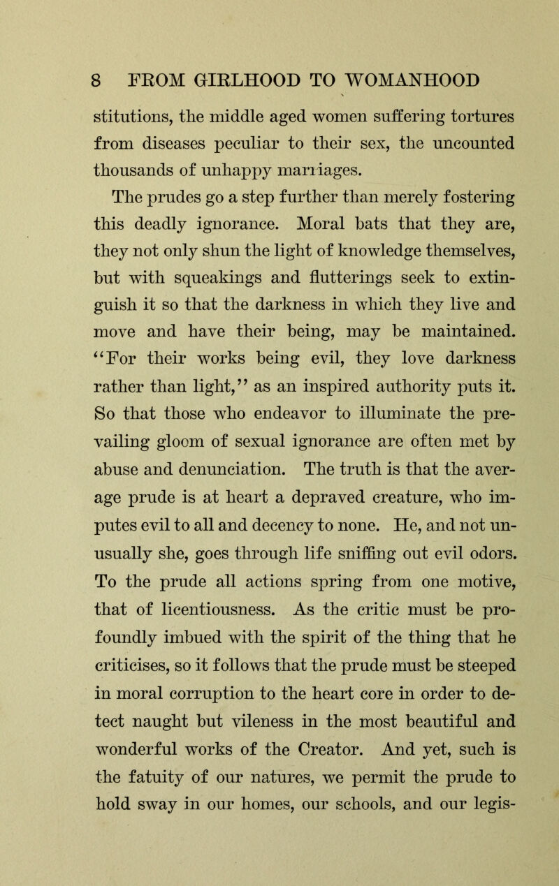 stitutions, the middle aged women suffering tortures from diseases peculiar to their sex, the uncounted thousands of unhappy marriages. The prudes go a step further than merely fostering this deadly ignorance. Moral bats that they are, they not only shun the light of knowledge themselves, but with squeakings and flutterings seek to extin- guish it so that the darkness in which they live and move and have their being, may be maintained. “For their works being evil, they love darkness rather than light,” as an inspired authority puts it. So that those who endeavor to illuminate the pre- vailing gloom of sexual ignorance are often met by abuse and denunciation. The truth is that the aver- age prude is at heart a depraved creature, who im- putes evil to all and decency to none. He, and not un- usually she, goes through life sniffing out evil odors. To the prude all actions spring from one motive, that of licentiousness. As the critic must be pro- foundly imbued with the spirit of the thing that he criticises, so it follows that the prude must be steeped in moral corruption to the heart core in order to de- tect naught but vileness in the most beautiful and wonderful works of the Creator. And yet, such is the fatuity of our natures, we permit the prude to hold sway in our homes, our schools, and our legis-