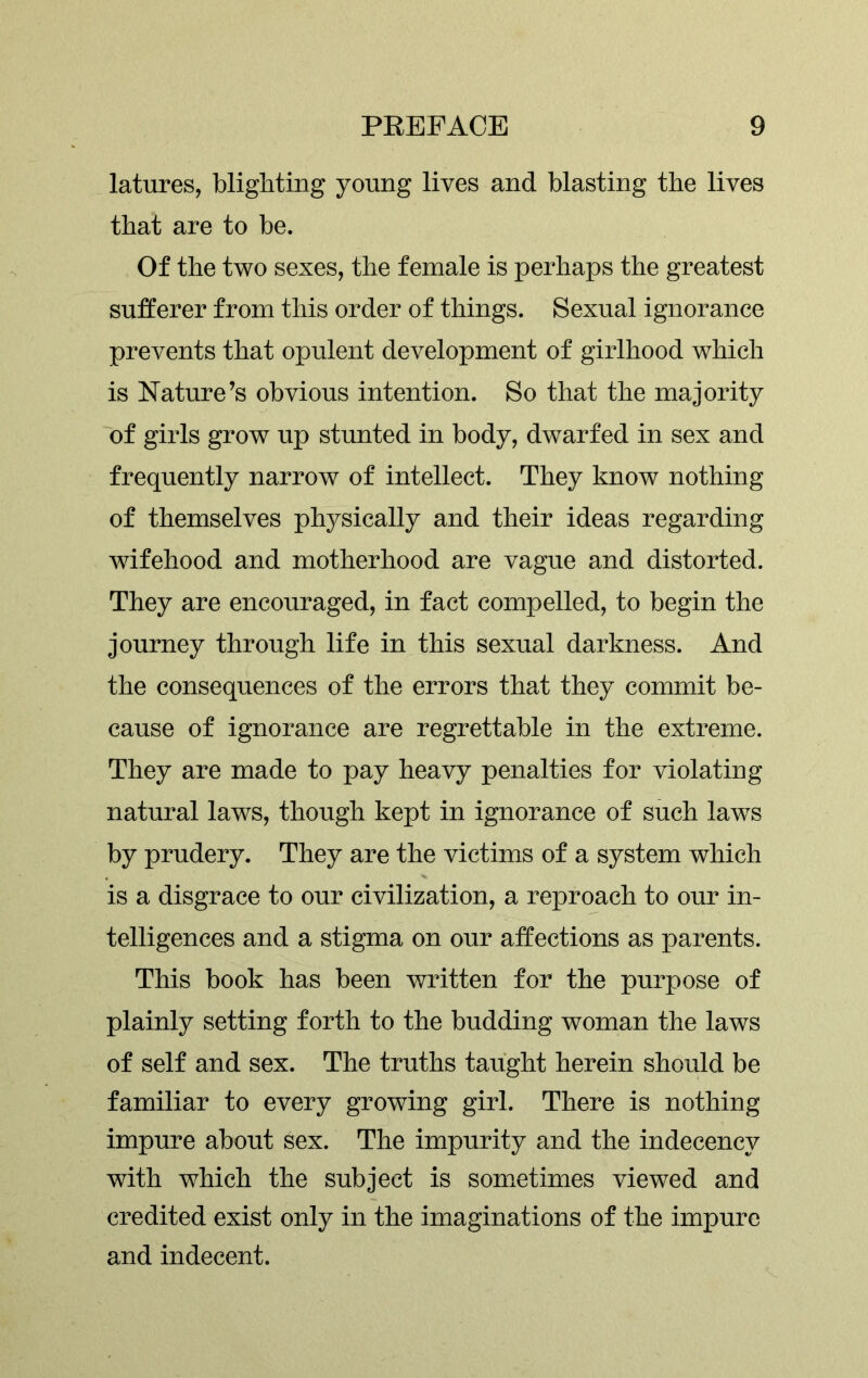 latures, blighting young lives and blasting the lives that are to be. Of the two sexes, the female is perhaps the greatest sufferer from this order of things. Sexual ignorance prevents that opulent development of girlhood which is Nature’s obvious intention. So that the majority of girls grow up stunted in body, dwarfed in sex and frequently narrow of intellect. They know nothing of themselves physically and their ideas regarding wifehood and motherhood are vague and distorted. They are encouraged, in fact compelled, to begin the journey through life in this sexual darkness. And the consequences of the errors that they commit be- cause of ignorance are regrettable in the extreme. They are made to pay heavy penalties for violating natural laws, though kept in ignorance of such laws by prudery. They are the victims of a system which is a disgrace to our civilization, a reproach to our in- telligences and a stigma on our affections as parents. This book has been written for the purpose of plainly setting forth to the budding woman the laws of self and sex. The truths taught herein should be familiar to every growing girl. There is nothing impure about sex. The impurity and the indecency with which the subject is sometimes viewed and credited exist only in the imaginations of the impure and indecent.