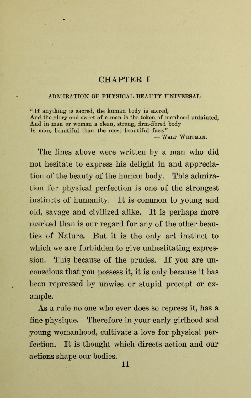 ADMIRATION OF PHYSICAL BEAUTY UNIVERSAL “If anything is sacred, the human body is sacred. And the glory and sweet of a man is the token of manhood untainted. And in man or woman a clean, strong, firm-fibred body Is more beautiful than the most beautiful face.” — Walt Whitman. The lines above were written by a man who did not hesitate to express his delight in and apprecia- tion of the beauty of the human body. This admira- tion for physical perfection is one of the strongest instincts of humanity. It is common to young and old, savage and civilized alike. It is perhaps more marked than is our regard for any of the other beau- ties of Nature. But it is the only art instinct to which we are forbidden to give unhestitating expres- sion. This because of the prudes. If you are un- conscious that you possess it, it is only because it has been repressed by unwise or stupid precept or ex- ample. As a rule no one who ever does so repress it, has a fine physique. Therefore in your early girlhood and young womanhood, cultivate a love for physical per- fection. It is thought which directs action and our actions shape our bodies.