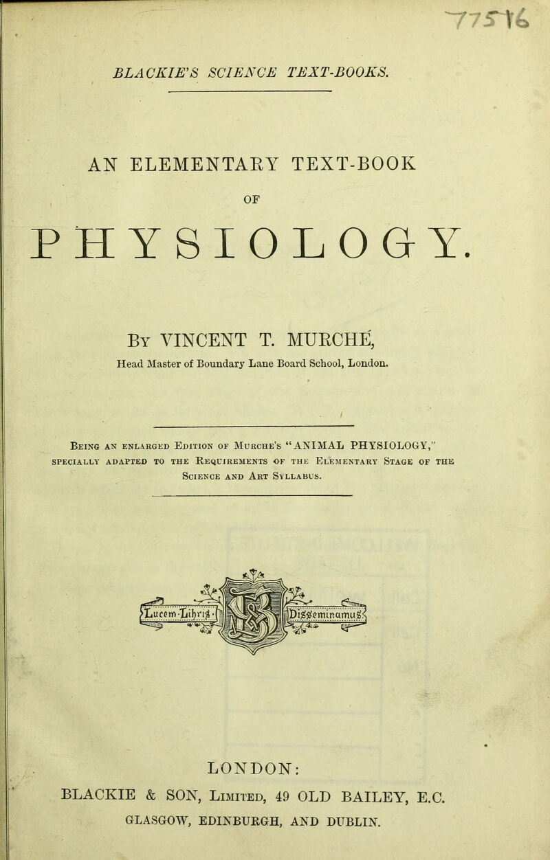 BLA OKIE’S SCIENCE TEXT-BOOKS. AN ELEMENTARY TEXT-BOOK OF PHYSIOLOGY. By VINCENT T. MURCHE, Head Master of Boundary Lane Board School, London. Being an enlarged Edition of Murche’s “ANIMAL PHYSIOLOGY,” SPECIALLY ADAPTED TO THE REQUIREMENTS OF THE ELEMENTARY STAGE OF THE Science and Art Syllabus. LONDON: BLACKIE & SON, Limited, 49 OLD BAILEY, E.C. GLASGOW, EDINBURGH, AND DUBLIN.