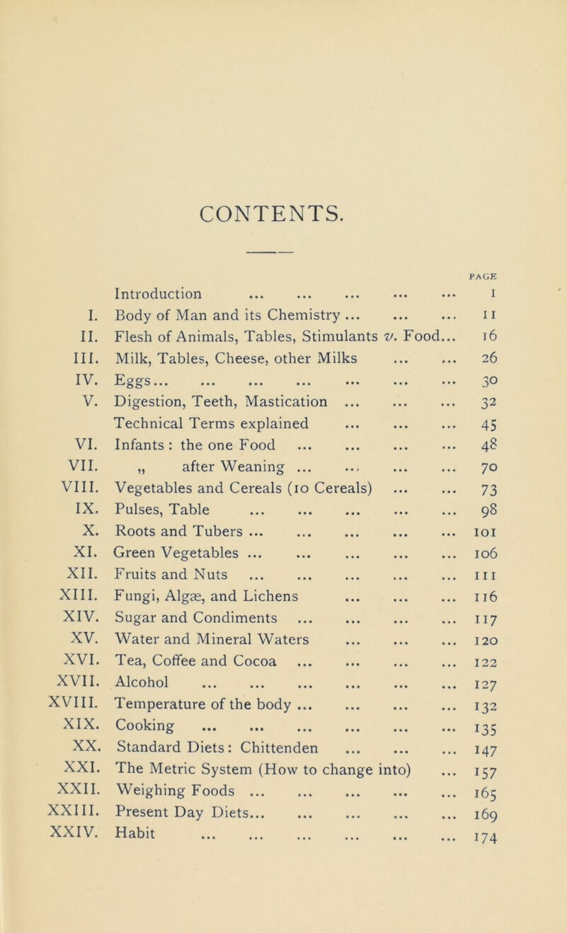 CONTENTS. Introduction PAGE I I. Body of Man and its Chemistry I I II. Flesh of Animals, Tables, Stimulants v. Food... 16 III. Milk, Tables, Cheese, other Milks 26 IV. hi s... ... ... ... ... ... ... 30 V. Digestion, Teeth, Mastication 32 Technical Terms explained 45 VI. Infants : the one Food 48 VII. „ after Weaning ... 70 VIII. Vegetables and Cereals (io Cereals) 73 IX. Pulses, Table 98 X. Roots and Tubers IOI XI. Green Vegetables ... ... 106 XII. Fruits and Nuts 111 XIII. Fungi, Algae, and Lichens 116 XIV. Sugar and Condiments 117 XV. Water and Mineral Waters 120 XVI. Tea, Coffee and Cocoa 122 XVII. Alcohol 127 XVIII. Temperature of the body 132 XIX. Cooking 135 XX. Standard Diets: Chittenden 147 XXI. The Metric System (How to change into) 157 XXII. Weighing Foods 165 XXIII. Present Day Diets 169 XXIV. Habit 174
