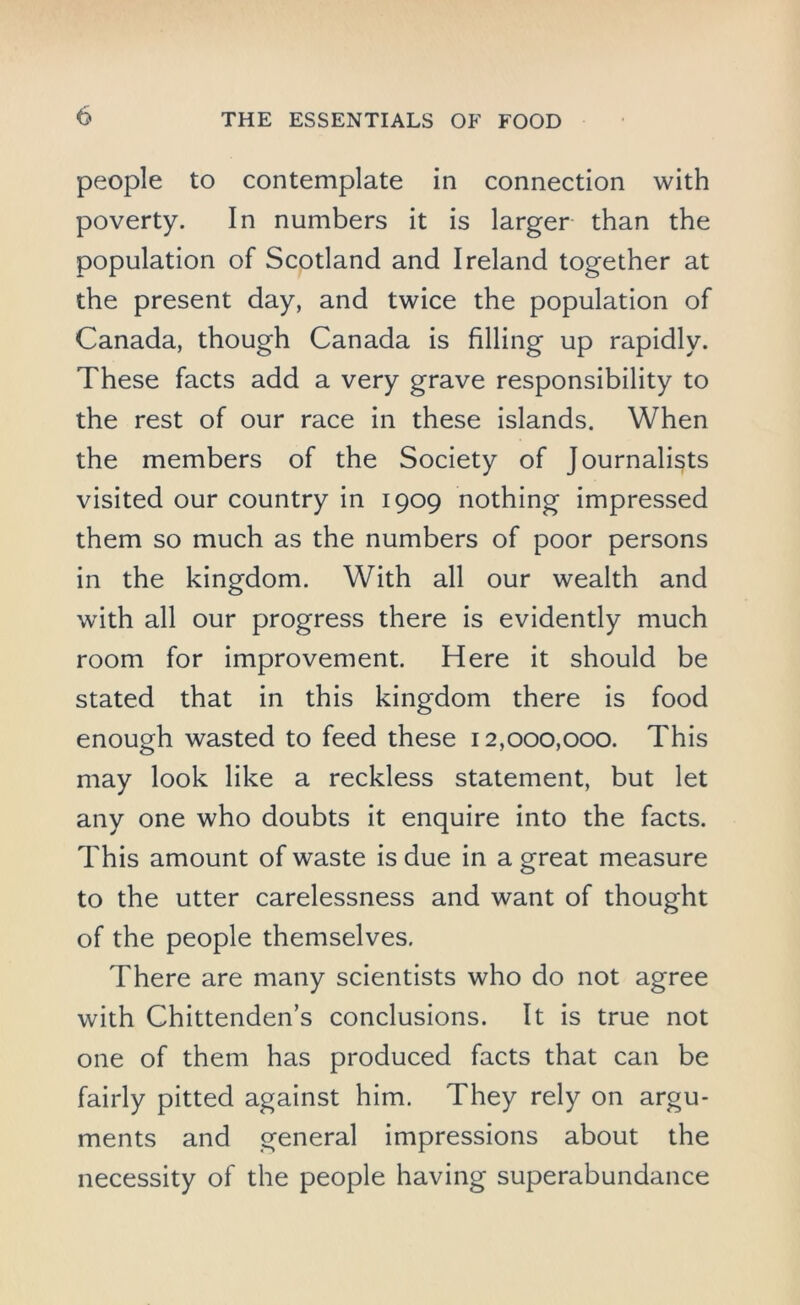 people to contemplate in connection with poverty. In numbers it is larger than the population of Scotland and Ireland together at the present day, and twice the population of Canada, though Canada is filling up rapidly. These facts add a very grave responsibility to the rest of our race in these islands. When the members of the Society of Journalists visited our country in 1909 nothing impressed them so much as the numbers of poor persons in the kingdom. With all our wealth and with all our progress there is evidently much room for improvement. Here it should be stated that in this kingdom there is food enough wasted to feed these 12,000,000. This may look like a reckless statement, but let any one who doubts it enquire into the facts. This amount of waste is due in a great measure to the utter carelessness and want of thought of the people themselves. There are many scientists who do not agree with Chittenden’s conclusions. It is true not one of them has produced facts that can be fairly pitted against him. They rely on argu- ments and general impressions about the necessity of the people having superabundance