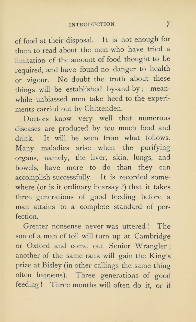 of food at their disposal. It is not enough for them to read about the men who have tried a limitation of the amount of food thought to be required, and have found no danger to health or vigour. No doubt the truth about these things will be established by-and-by ; mean- while unbiassed men take heed to the experi- ments carried out by Chittenden. Doctors know very well that numerous diseases are produced by too much food and drink. It will be seen from what follows. Many maladies arise when the purifying organs, namely, the liver, skin, lungs, and bowels, have more to do than they can accomplish successfully. It is recorded some- where (or is it ordinary hearsay ?) that it takes three generations of good feeding before a man attains to a complete standard of per- fection. Greater nonsense never was uttered ! The son of a man of toil will turn up at Cambridge or Oxford and come out Senior Wrangler ; another of the same rank will gain the King’s prize at Bisley (in other callings the same thing often happens). Three generations of good feeding! Three months will often do it, or if