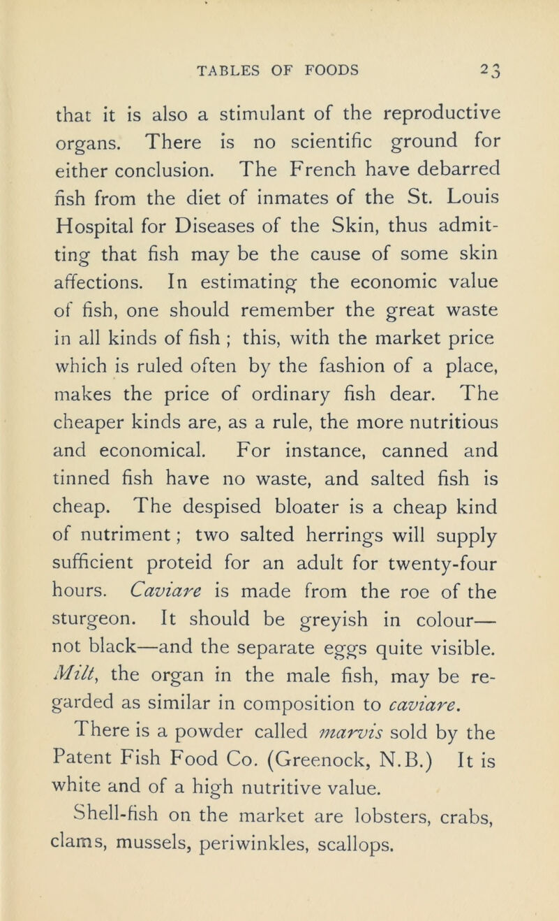 that it is also a stimulant of the reproductive organs. There is no scientific ground for either conclusion. The French have debarred fish from the diet of inmates of the St. Louis Hospital for Diseases of the Skin, thus admit- ting that fish may be the cause of some skin affections. In estimating the economic value of fish, one should remember the great waste in all kinds of fish ; this, with the market price which is ruled often by the fashion of a place, makes the price of ordinary fish dear. The cheaper kinds are, as a rule, the more nutritious and economical. For instance, canned and tinned fish have no waste, and salted fish is cheap. The despised bloater is a cheap kind of nutriment; two salted herrings will supply sufficient proteid for an adult for twenty-four hours. Caviare is made from the roe of the sturgeon. It should be greyish in colour— not black—and the separate eggs quite visible. Milt, the organ in the male fish, may be re- garded as similar in composition to caviare. There is a powder called marvis sold by the Patent Fish F'ood Co. (Greenock, N.B.) It is white and of a high nutritive value. Shell-fish on the market are lobsters, crabs, clams, mussels, periwinkles, scallops.