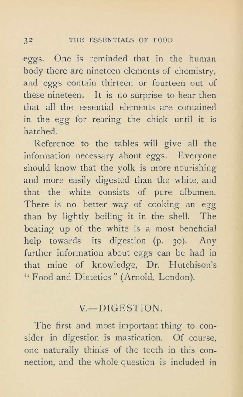 eggs. One is reminded that in the human body there are nineteen elements of chemistry, and eggs contain thirteen or fourteen out of these nineteen. It is no surprise to hear then that all the essential elements are contained in the egg for rearing the chick until it is hatched. Reference to the tables will give all the information necessary about eggs. Everyone should know that the yolk is more nourishing and more easily digested than the white, and that the white consists of pure albumen. There is no better way of cooking an egg than by lightly boiling it in the shell. The beating up of the white is a most beneficial help towards its digestion (p. 30). Any further information about eggs can be had in that mine of knowledge, Dr. Hutchison’s ‘‘ Food and Dietetics ” (Arnold, London). V.—DIGESTION. The first and most important thing to con- sider in digestion is mastication. Of course, one naturally thinks of the teeth in this con- nection, and the whole question is included in