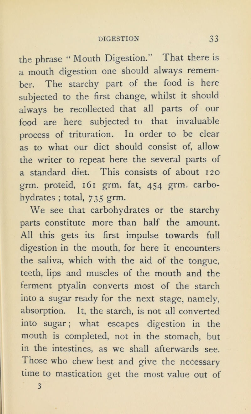 n 'y O J the phrase “ Mouth Digestion.” That there is a mouth digestion one should always remem- ber. The starchy part of the food is here subjected to the first change, whilst it should always be recollected that all parts of our food are here subjected to that invaluable process of trituration. In order to be clear as to what our diet should consist of, allow the writer to repeat here the several parts of a standard diet. This consists of about 120 grm. proteid, 161 grm. fat, 454 grm. carbo- hydrates ; total, 735 grm. We see that carbohydrates or the starchy parts constitute more than half the amount. All this gets its first impulse towards full digestion in the mouth, for here it encounters the saliva, which with the aid of the tongue, teeth, lips and muscles of the mouth and the ferment ptyalin converts most of the starch into a sugar ready for the next stage, namely, absorption. It, the starch, is not all converted into sugar; what escapes digestion in the mouth is completed, not in the stomach, but in the intestines, as we shall afterwards see. Those who chew best and give the necessary time to mastication get the most value out of