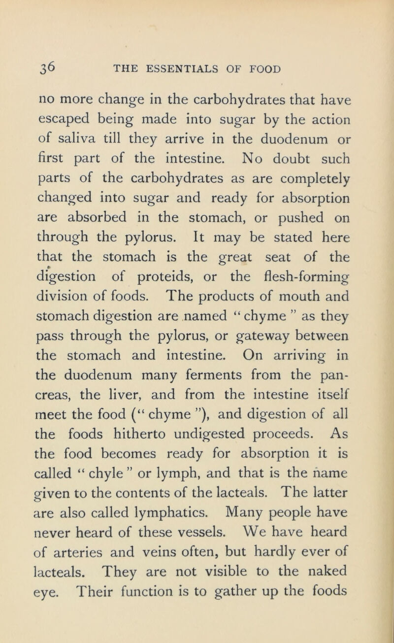 no more change in the carbohydrates that have escaped being made into sugar by the action of saliva till they arrive in the duodenum or first part of the intestine. No doubt such parts of the carbohydrates as are completely changed into sugar and ready for absorption are absorbed in the stomach, or pushed on through the pylorus. It may be stated here that the stomach is the great seat of the digestion of proteids, or the flesh-forming division of foods. The products of mouth and stomach digestion are named “ chyme ” as they pass through the pylorus, or gateway between the stomach and intestine. On arriving in the duodenum many ferments from the pan- creas, the liver, and from the intestine itself meet the food (“ chyme ”), and digestion of all the foods hitherto undigested proceeds. As the food becomes ready for absorption it is called “ chyle ” or lymph, and that is the name given to the contents of the lacteals. The latter are also called lymphatics. Many people have never heard of these vessels. We have heard of arteries and veins often, but hardly ever of lacteals. They are not visible to the naked eye. Their function is to gather up the foods