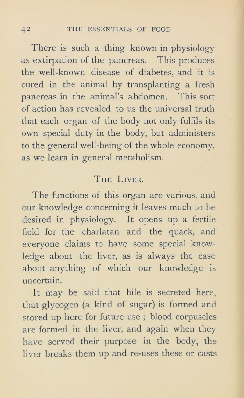 There is such a thing known in physiology as extirpation of the pancreas. This produces the well-known disease of diabetes, and it is cured in the animal by transplanting a fresh pancreas in the animal’s abdomen. This sort of action has revealed to us the universal truth that each organ of the body not only fulfils its own special duty in the body, but administers to the general well-being of the whole economy, as we learn in general metabolism. The Liver. The functions of this organ are various, and our knowledge concerning it leaves much to be desired in physiology. It opens up a fertile field for the charlatan and the quack, and everyone claims to have some special know- ledge about the liver, as is always the case about anything of which our knowledge is uncertain. It may be said that bile is secreted here, that glycogen (a kind of sugar) is formed and stored up here for future use ; blood corpuscles are formed in the liver, and again when they have served their purpose in the body, the liver breaks them up and re-uses these or casts