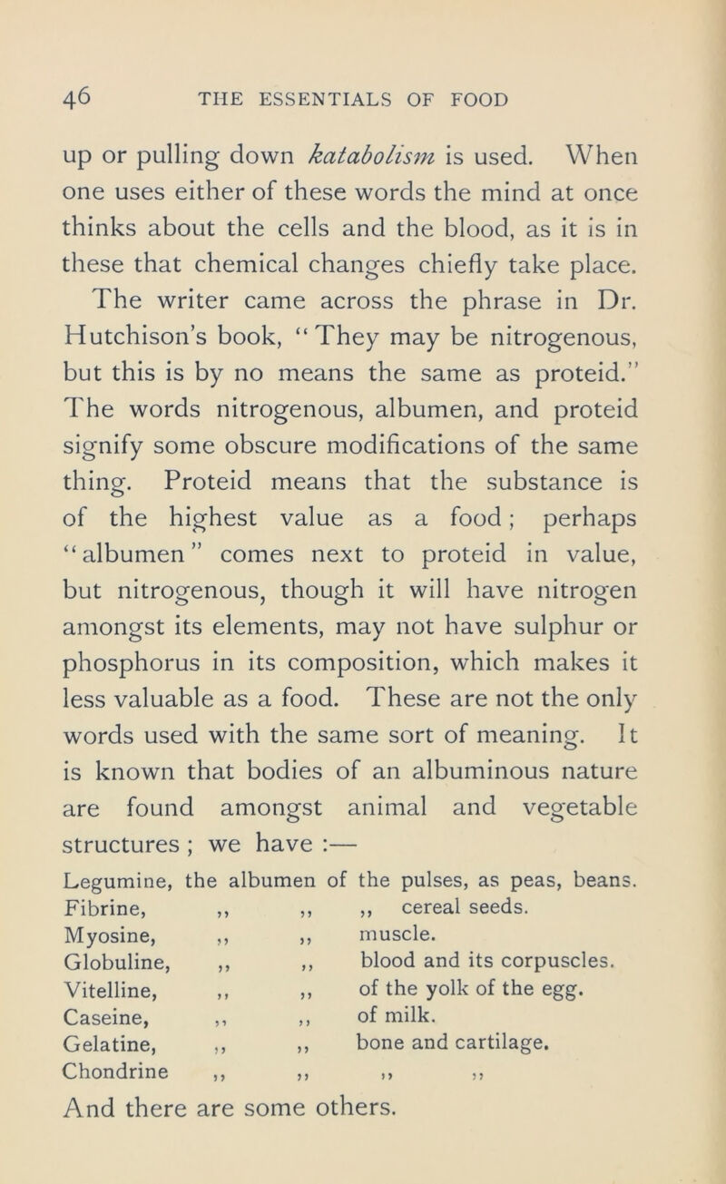 up or pulling down katabolism is used. When one uses either of these words the mind at once thinks about the cells and the blood, as it is in these that chemical changes chiefly take place. The writer came across the phrase in Dr. Hutchison’s book, “They may be nitrogenous, but this is by no means the same as proteid.'' The words nitrogenous, albumen, and proteid signify some obscure modifications of the same thing. Proteid means that the substance is of the highest value as a food; perhaps “albumen” comes next to proteid in value, but nitrogenous, though it will have nitrogen amongst its elements, may not have sulphur or phosphorus in its composition, which makes it less valuable as a food. These are not the only words used with the same sort of meaning. It is known that bodies of an albuminous nature are found amongst animal and vegetable structures ; we have :— Legumine, the albumen of the pulses, as peas, beans. Fibrine, ,, ,, Myosine, ,, ,, Globuline, ,, ,, Vitelline, ,, ,, Caseine, ,, ,, Gelatine, ,, ,, Chondrine ,, ,, ,, And there are some others. cereal seeds, muscle. blood and its corpuscles, of the yolk of the egg. of milk. bone and cartilage.