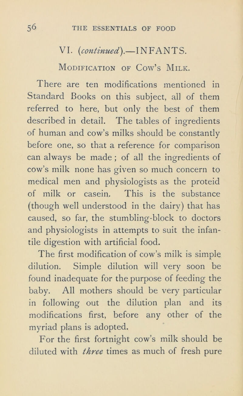 VI. [continued).—INFANTS. Modification of Cow’s Milk. There are ten modifications mentioned in Standard Books on this subject, all of them referred to here, but only the best of them described in detail. The tables of ingredients of human and cow’s milks should be constantly before one, so that a reference for comparison can always be made ; of all the ingredients of cow’s milk none has given so much concern to medical men and physiologists as the proteid of milk or casein. This is the substance (though well understood in the dairy) that has caused, so far, the stumbling-block to doctors and physiologists in attempts to suit the infan- tile digestion with artificial food. The first modification of cow’s milk is simple dilution. Simple dilution will very soon be found inadequate for the purpose of feeding the baby. All mothers should be very particular in following out the dilution plan and its modifications first, before any other of the myriad plans is adopted. For the first fortnight cow’s milk should be diluted with three times as much of fresh pure