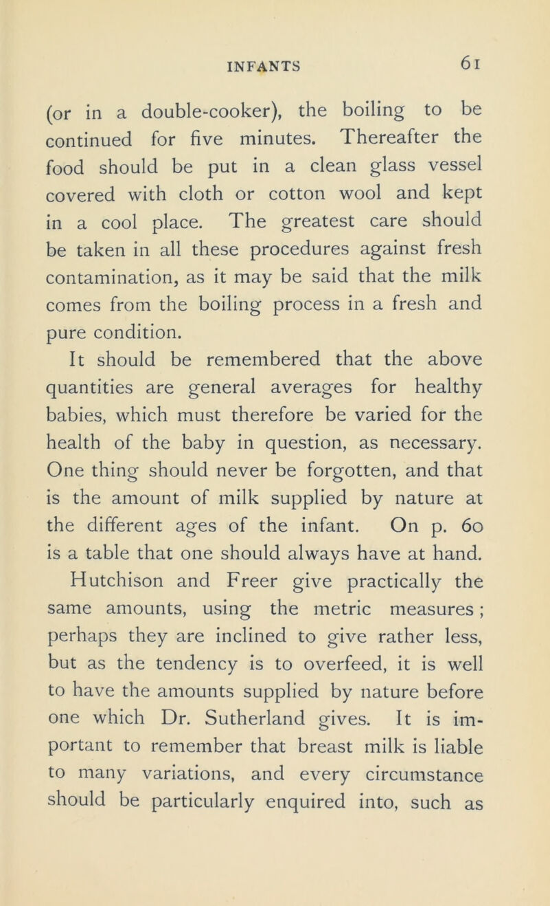 (or in a double-cooker), the boiling to be continued for five minutes. Thereafter the food should be put in a clean glass vessel covered with cloth or cotton wool and kept in a cool place. The greatest care should be taken in all these procedures against fresh contamination, as it may be said that the milk comes from the boiling process in a fresh and pure condition. It should be remembered that the above quantities are general averages for healthy babies, which must therefore be varied for the health of the baby in question, as necessary. One thing should never be forgotten, and that is the amount of milk supplied by nature at the different ages of the infant. On p. 60 is a table that one should always have at hand. Hutchison and Freer give practically the same amounts, using the metric measures; perhaps they are inclined to give rather less, but as the tendency is to overfeed, it is well to have the amounts supplied by nature before one which Dr. Sutherland gives. It is im- portant to remember that breast milk is liable to many variations, and every circumstance should be particularly enquired into, such as