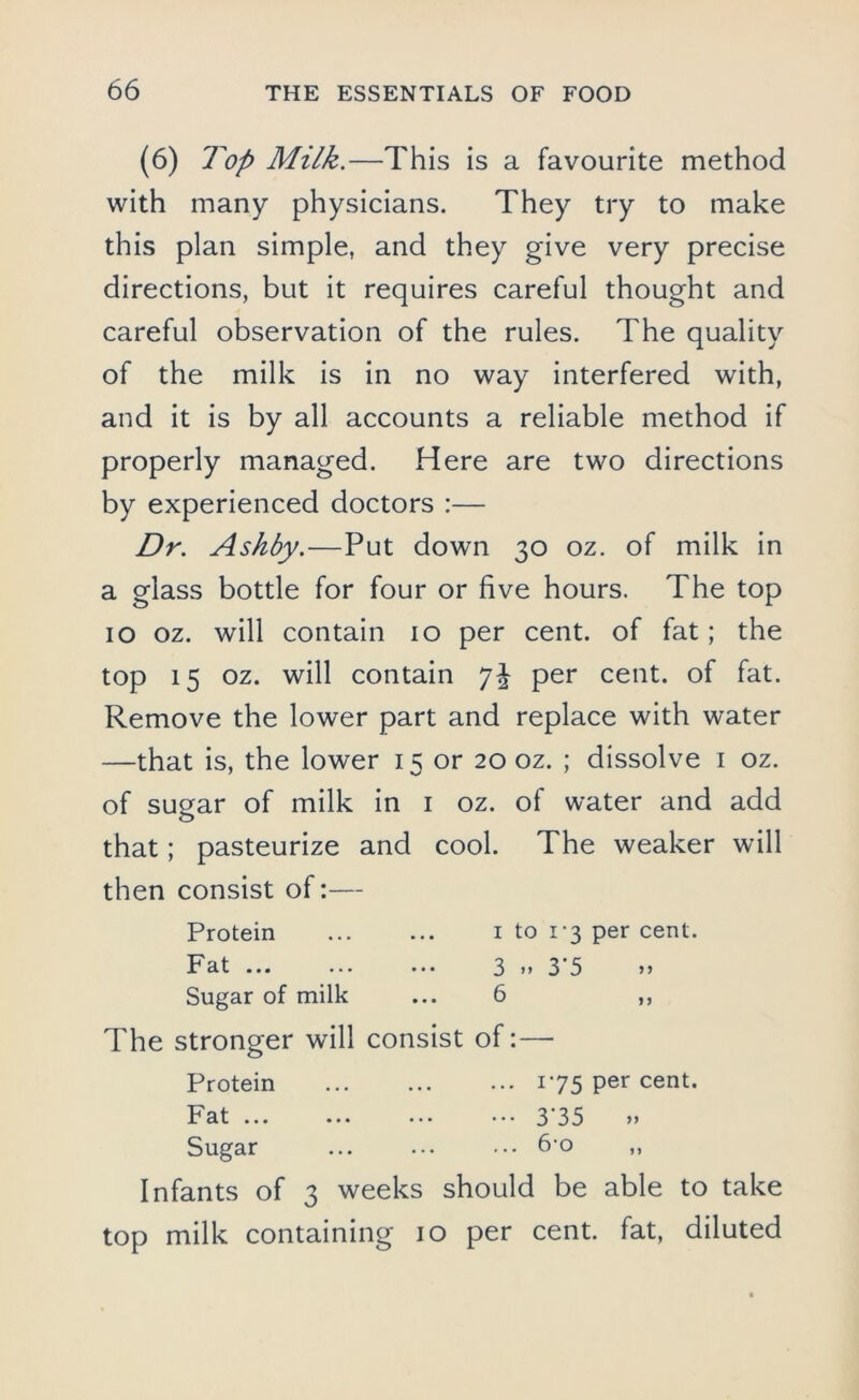 (6) Top Milk.—This is a favourite method with many physicians. They try to make this plan simple, and they give very precise directions, but it requires careful thought and careful observation of the rules. The quality of the milk is in no way interfered with, and it is by all accounts a reliable method if properly managed. Here are two directions by experienced doctors :— Dr. Ashby.—Put down 30 oz. of milk in a glass bottle for four or five hours. The top 10 oz. will contain 10 per cent, of fat; the top 15 oz. will contain 7^ per cent, of fat. Remove the lower part and replace with water —that is, the lower 15 or 20 oz. ; dissolve 1 oz. of sugar of milk in 1 oz. of water and add that; pasteurize and cool. The weaker will then consist of:— Protein 1 to 1-3 per cent. Fcit ... ... ... 3 *> 3 5 >> Sugar of milk ... 6 ,, The stronger will consist of:— Protein i*75 Per cent. Fat ... ... ... ••• 3'35 „ Sugar ... ... ... 6-o ,, Infants of 3 weeks should be able to take top milk containing 10 per cent, fat, diluted