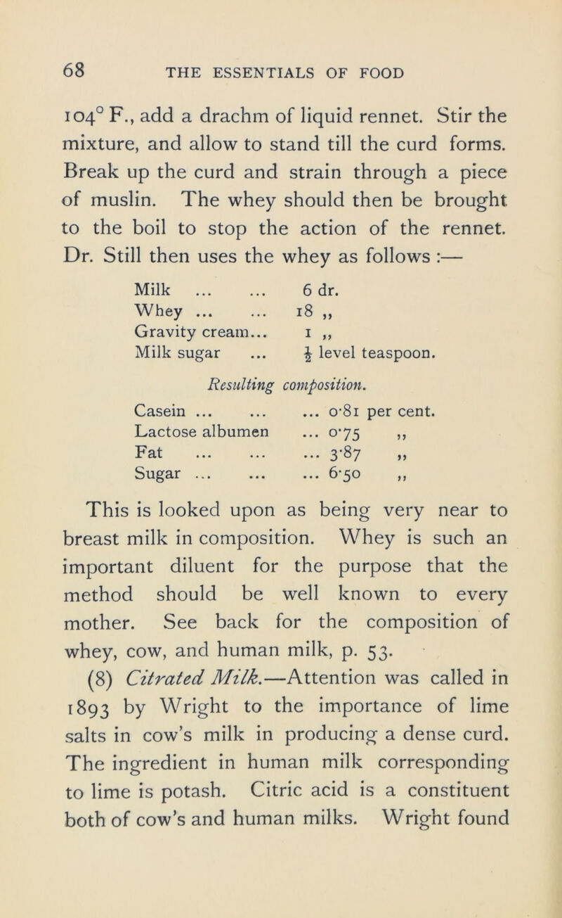 104° F., add a drachm of liquid rennet. Stir the mixture, and allow to stand till the curd forms. Break up the curd and strain through a piece of muslin. The whey should then be brought, to the boil to stop the action of the rennet. Dr. Still then uses the whey as follows :— Milk ... ... 6 dr. Whey ... ... 18 ,, Gravity cream... i ,, Milk sugar ... £ level teaspoon. Resulting composition. Casein ... ... ... o-8i per cent. Lactose albumen ... 0^75 ,, Fat ... ... ... 3-87 „ Sugar ... ... ... 6‘5o ,, This is looked upon as being very near to breast milk in composition. Whey is such an important diluent for the purpose that the method should be well known to every mother. See back for the composition of whey, cow, and human milk, p. 53. (8) Citrated Milk.—Attention was called in 1893 ^ Wright to the importance of lime salts in cow’s milk in producing a dense curd. The ingredient in human milk corresponding to lime is potash. Citric acid is a constituent both of cow’s and human milks. Wright found