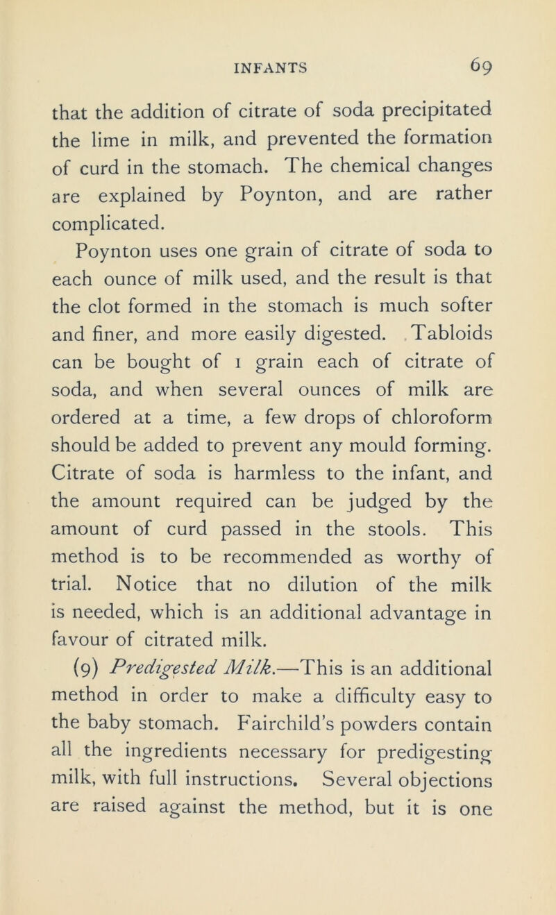 that the addition of citrate of soda precipitated the lime in milk, and prevented the formation of curd in the stomach. The chemical changes are explained by Poynton, and are rather complicated. Poynton uses one grain of citrate of soda to each ounce of milk used, and the result is that the clot formed in the stomach is much softer and finer, and more easily digested. Tabloids can be bought of 1 grain each of citrate of soda, and when several ounces of milk are ordered at a time, a few drops of chloroform should be added to prevent any mould forming. Citrate of soda is harmless to the infant, and the amount required can be judged by the amount of curd passed in the stools. This method is to be recommended as worthy of trial. Notice that no dilution of the milk is needed, which is an additional advantage in favour of citrated milk. (9) Predigested Milk.—This is an additional method in order to make a difficulty easy to the baby stomach. P'airchild’s powders contain all the ingredients necessary for predigesting milk, with full instructions. Several objections are raised against the method, but it is one