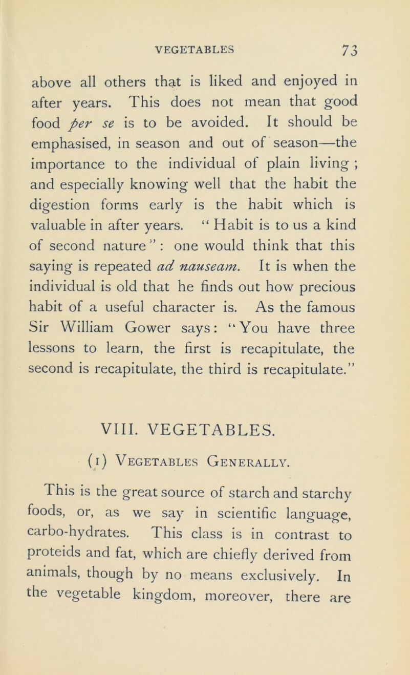 above all others that is liked and enjoyed in after years. This does not mean that good food per se is to be avoided. It should be emphasised, in season and out of season—the importance to the individual of plain living ; and especially knowing well that the habit the digestion forms early is the habit which is valuable in after years. “ Habit is to us a kind of second nature ” : one would think that this saying is repeated ad nauseam. It is when the individual is old that he finds out how precious habit of a useful character is. As the famous Sir William Gower says: “You have three lessons to learn, the first is recapitulate, the second is recapitulate, the third is recapitulate.” VIII. VEGETABLES. (i) Vegetables Generally. This is the great source of starch and starchy foods, or, as we say in scientific language, carbo-hydrates. This class is in contrast to proteids and fat, which are chiefly derived from animals, though by no means exclusively. In the vegetable kingdom, moreover, there are