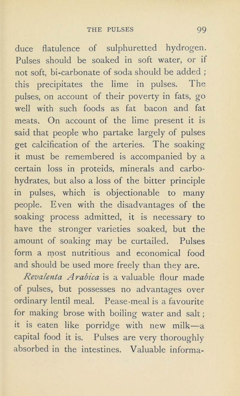 duce flatulence of sulphuretted hydrogen. Pulses should be soaked in soft water, or if not soft, bi-carbonate of soda should be added ; this precipitates the lime in pulses. The pulses, on account of their poverty in fats, go well with such foods as fat bacon and fat meats. On account of the lime present it is said that people who partake largely of pulses get calcification of the arteries. The soaking it must be remembered is accompanied by a certain loss in proteids, minerals and carbo- hydrates, but also a loss of the bitter principle in pulses, which is objectionable to many people. Even with the disadvantages of the soaking process admitted, it is necessary to have the stronger varieties soaked, but the amount of soaking may be curtailed. Pulses form a most nutritious and economical food and should be used more freely than they are. Revalenta Arabica is a valuable flour made of pulses, but possesses no advantages over ordinary lentil meal. Pease-meal is a favourite for making brose with boiling water and salt; it is eaten like porridge with new milk—a capital food it is. Pulses are very thoroughly absorbed in the intestines. Valuable informa-