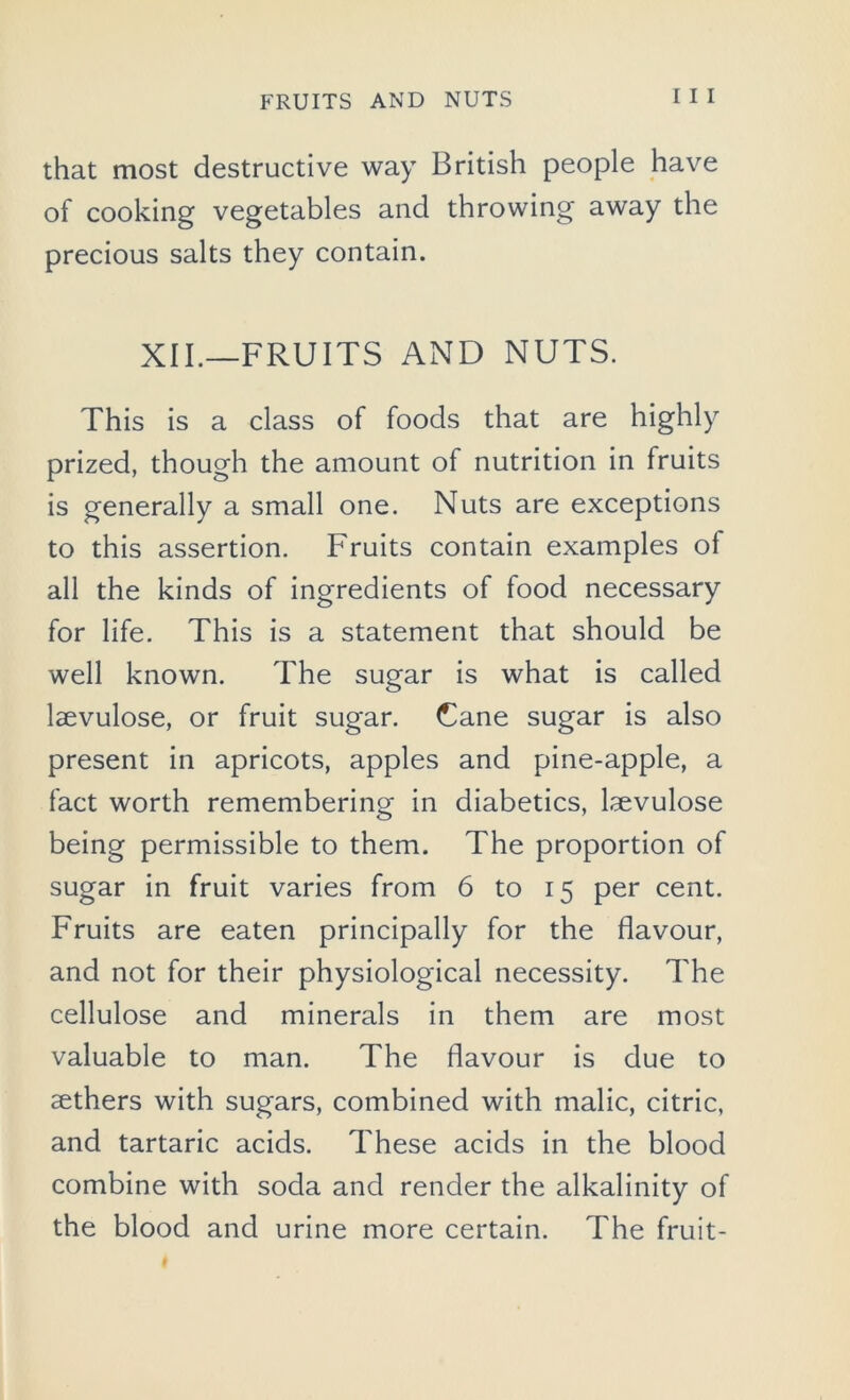 that most destructive way British people have of cooking vegetables and throwing away the precious salts they contain. XII.—FRUITS AND NUTS. This is a class of foods that are highly prized, though the amount of nutrition in fruits is generally a small one. Nuts are exceptions to this assertion. Fruits contain examples of all the kinds of ingredients of food necessary for life. This is a statement that should be well known. The sugar is what is called laevulose, or fruit sugar. Cane sugar is also present in apricots, apples and pine-apple, a fact worth remembering in diabetics, laevulose being permissible to them. The proportion of sugar in fruit varies from 6 to 15 per cent. Fruits are eaten principally for the flavour, and not for their physiological necessity. The cellulose and minerals in them are most valuable to man. The flavour is due to aethers with sugars, combined with malic, citric, and tartaric acids. These acids in the blood combine with soda and render the alkalinity of the blood and urine more certain. The fruit-