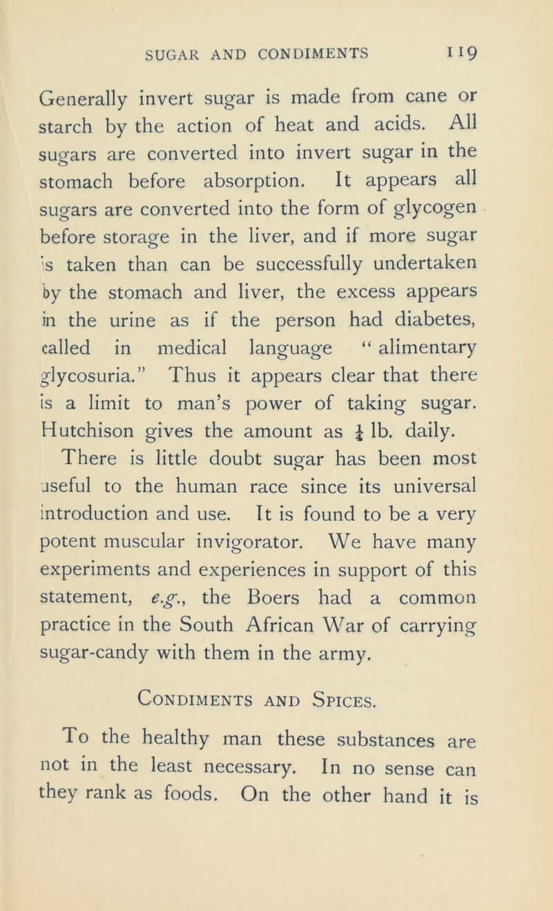 Generally invert sugar is made from cane or starch by the action of heat and acids. All sugars are converted into invert sugar in the stomach before absorption. It appears all sugars are converted into the form of glycogen before storage in the liver, and if more sugar :s taken than can be successfully undertaken by the stomach and liver, the excess appears in the urine as if the person had diabetes, called in medical language “ alimentary glycosuria.” Thus it appears clear that there is a limit to man’s power of taking sugar. Hutchison gives the amount as £ lb. daily. There is little doubt sugar has been most useful to the human race since its universal introduction and use. It is found to be a very potent muscular invigorator. We have many experiments and experiences in support of this statement, eg., the Boers had a common practice in the South African War of carrying sugar-candy with them in the army. Condiments and Spices. To the healthy man these substances are not in the least necessary. In no sense can they rank as foods. On the other hand it is